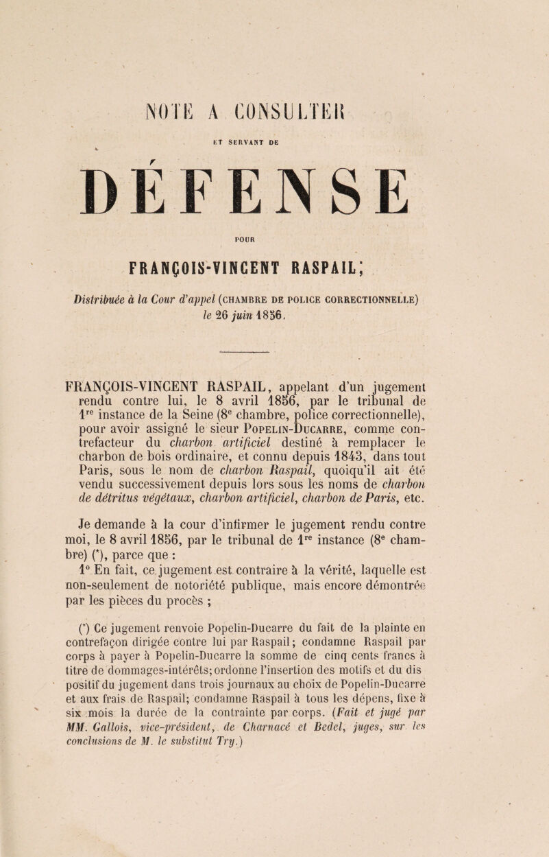 NOTE A CONSULTEU POUR FRANÇOIS-VINCENT RASPAIL; Distribuée à la Cour d’appel (chambre de police correctionnelle) le 26 juin 1856. FRANÇOIS-VINCENT RASPAIL, appelant d’un jugement rendu contre lui, le 8 avril 1856, par le tribunal de lre instance de la Seine (8e chambre, police correctionnelle), pour avoir assigné le sieur Popelin-Ducarre, comme con¬ trefacteur du charbon artificiel destiné à remplacer le charbon de bois ordinaire, et connu depuis 1843, dans tout Paris, sous le nom de charbon Raspail, quoiqu’il ait été vendu successivement depuis lors sous les noms de charbon de détritus végétaux, charbon artificiel, charbon de Paris, etc. Je demande à la cour d’infirmer le jugement rendu contre moi, le 8 avril 1856, par le tribunal de lre instance (8e cham¬ bre) (*), parce que : 1° En fait, ce, jugement est contraire à la vérité, laquelle est non-seulement de notoriété publique, mais encore démontrée par les pièces du procès ; (*) Ce jugement renvoie Popelin-Ducarre du fait de la plainte en contrefaçon dirigée contre lui par Raspail; condamne Raspail par corps à payer à Popelin-Ducarre la somme de cinq cents francs à titre de dommages-intérêts; ordonne l’insertion des motifs et du dis positif du jugement dans trois journaux au choix de Popelin-Ducarre et aux frais de Raspail; condamne Raspail à tous les dépens, fixe h six mois la durée de la contrainte par corps. (Fait et jugé par MM. Gallois, vice-président, de Charnacé et Bedel, juges, sur les conclusions de M. le substitut Try.)