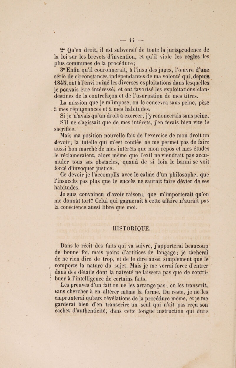 â° Qu*en droit, il est subversif de toute la jurisprudence de la loi sur les brevets d’invention, et qu’il viole les règles les plus communes de la procédure ; 3° Enfin qu’il couronnerait, h l’insu des juges, l’œuvre d’une série de circonstances indépendantes de ma volonté qui, depuis 1845, ont àl’envi ruiné les diverses exploitations dans lesquelles je pouvais être intéressé, et ont favorisé les exploitations clan¬ destines de la contrefaçon et de l’usurpation de mes titres. La mission que je m’impose, on le concevra sans peine, pèse à mes répugnances et à mes habitudes, Si je n’avais qu’un droit k exercer, j’y renoncerais sans peine. S’il ne s’agissait que de mes intérêts, j’en ferais bien vite le sacrifice. Mais ma position nouvelle fait de l’exercice de mon droit un devoir; la tutelle qui m’est confiée ne me permet pas de faire aussi bon marché de mes intérêts que mon repos et mes études le réclameraient, alors même que l’exil ne viendrait pas accu¬ muler tous ses obstacles, quand de si loin le banni se voit forcé d’invoquer justice. Ce devoir je l’accomplis avec le calme d’un philosophe, que l’insuccès pas plus que le succès ne saurait faire dévier de ses habitudes. Je suis convaincu d’avoir raison ; que m’importerait qu’on me donnât tort? Celui qui gagnerait à cette affaire .n’aurait pas la conscience aussi libre que moi. HISTORIQUE. Dans le récit des faits qui va suivre, j’apporterai beaucoup de bonne foi, mais point d’artifices de langage; je tâcherai de ne rien dire de trop, et de le dire aussi simplement que le comporte la nature du sujet. Mais je me verrai forcé d’entrer dans des détails dont la naïveté ne laissera pas que de contri¬ buer k l’intelligence de certains faits. Les preuves d’un fait on ne les arrange pas ; on les transcrit, sans chercher k en altérer même la forme. Du reste, je ne les emprunterai qu’aux révélations de la procédure même, et je me garderai bien d’en transcrire un seul qui n’ait pas reçu son cachet d’authenticité, dans cette longue instruction qui dure