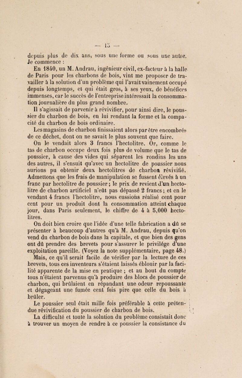 depuis plus de dix ans* sous une forme ou sous une autre. Je commence : En 1840, un M. Andrau, ingénieur civil, ex-facteur à la halle de Paris pour les charbons de bois, vint me proposer de tra¬ vailler à la solution d’un problème qui l’avait vainement occupé depuis longtemps, et qui était gros* à ses yeux, de bénéfices immenses, car le succès de l’entreprise intéressait la consomma¬ tion journalière du plus grand nombre. Il s’agissait de parvenir h révivifier, pour ainsi dire, le pous¬ sier du charbon de bois, en lui rendant la forme et la compa¬ cité du charbon de bois ordinaire. Les magasins de charbon finissaient alors par être encombrés de ce déchet, dont on ne savait le plus souvent que faire. On le vendait alors 3 francs l’hectolitre. Or* comme le tas de charbon occupe deux fois plus de volume que le tas de poussier, à cause des vides qui séparent les rondins les uns des autres* il s’ensuit qu’avec un hectolitre de poussier nous aurions pu obtenir deux hectolitres de charbon révivifié. Admettons que les frais de manipulation se fussent élevés à un franc par hectolitre de poussier ; le prix de revient d’un hecto¬ litre de charbon artificiel n’eût pas dépassé 2 francs ; et en le vendant 4 francs l’hectolitre* nous eussions réalisé cent pour cent pour un produit dont la consommation atteint chaque jour, dans Paris seulement, le chiffre de 4 à 5,000 hecto¬ litres. On doit bien croire que l’idée d’une telle fabrication a dû se présenter à beaucoup d’autres qu’à M. Andrau, depuis qu’on vend du charbon de bois dans la capitale, et que bien des gens ont dû prendre des brevets pour s’assurer le privilège d’une exploitation pareille. (Voyez la note supplémentaire* page 48.) Mais, ce qu’il serait facile de vérifier par la lecture de ces brevets, tous ces inventeurs s’étaient laissés éblouir par la faci¬ lité apparente de la mise en pratique ; et au bout du compte tous n’étaient parvenus qu’à produire des blocs de poussier de charbon, qui brûlaient en répandant une odeur repoussante et dégageant une fumée cent fois pire que celle du bois à brûler. Le poussier seul était mille fois préférable à cette préten¬ due révivification du poussier de charbon de bois. La difficulté et toute la solution du problème consistait donc à trouver un moyen de rendre à ce poussier la consistance do