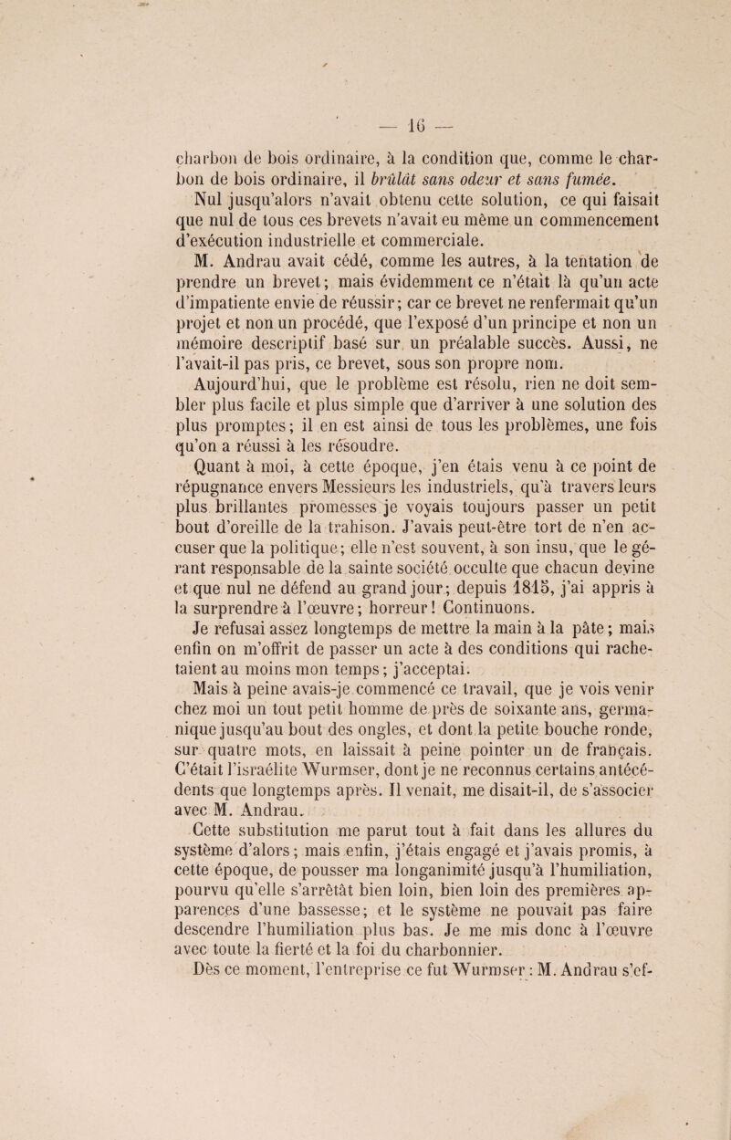 charbon de bois ordinaire, à la condition que, comme le char¬ bon de bois ordinaire, il brûlât sans odeur et sans fumée. Nul jusqu’alors n’avait obtenu cette solution, ce qui faisait que nul de tous ces brevets n’avait eu même un commencement d’exécution industrielle et commerciale. M. Andrau avait cédé, comme les autres, à la tentation de prendre un brevet ; mais évidemment ce n’était là qu’un acte d’impatiente envie de réussir; car ce brevet ne renfermait qu’un projet et non un procédé, que l’exposé d’un principe et non un mémoire descriptif basé sur un préalable succès. Aussi, ne l’avait-il pas pris, ce brevet, sous son propre nom. Aujourd’hui, que le problème est résolu, rien ne doit sem¬ bler plus facile et plus simple que d’arriver à une solution des plus promptes; il en est ainsi de tous les problèmes, une fois qu’on a réussi à les résoudre. Quant à moi, à cette époque, j’en étais venu à ce point de répugnance envers Messieurs les industriels, qu'à travers leurs plus brillantes promesses je voyais toujours passer un petit bout d’oreille de la trahison. J’avais peut-être tort de n’en ac¬ cuser que la politique; elle n’est souvent, à son insu, que le gé¬ rant responsable de la sainte société occulte que chacun devine et que nul ne défend au grand jour ; depuis 1845, j’ai appris à la surprendre à l’œuvre; horreur! Continuons. Je refusai assez longtemps de mettre la main à la pâte ; mais enfin on m’offrit de passer un acte à des conditions qui rache¬ taient au moins mon temps ; j’acceptai. Mais à peine avais-je commencé ce travail, que je vois venir chez moi un tout petit homme de près de soixante ans, germa¬ nique jusqu’au bout des ongles, et dont la petite bouche ronde, sur quatre mots, en laissait à peine pointer un de français. C’était l’israélite Wurmser, dont je ne reconnus certains antécé¬ dents que longtemps après. Il venait, me disait-il, de s’associer avec M. Andrau. Cette substitution me parut tout à fait dans les allures du système d’alors; mais enfin, j’étais engagé et j’avais promis, à cette époque, de pousser ma longanimité jusqu’à l’humiliation, pourvu qu’elle s’arrêtât bien loin, bien loin des premières ap¬ parences d’une bassesse; et le système ne pouvait pas faire descendre l’humiliation plus bas. Je me mis donc à l’œuvre avec toute la fierté et la foi du charbonnier. Dès ce moment, l’entreprise ce fut Wurmser : M. Andrau s’ef-