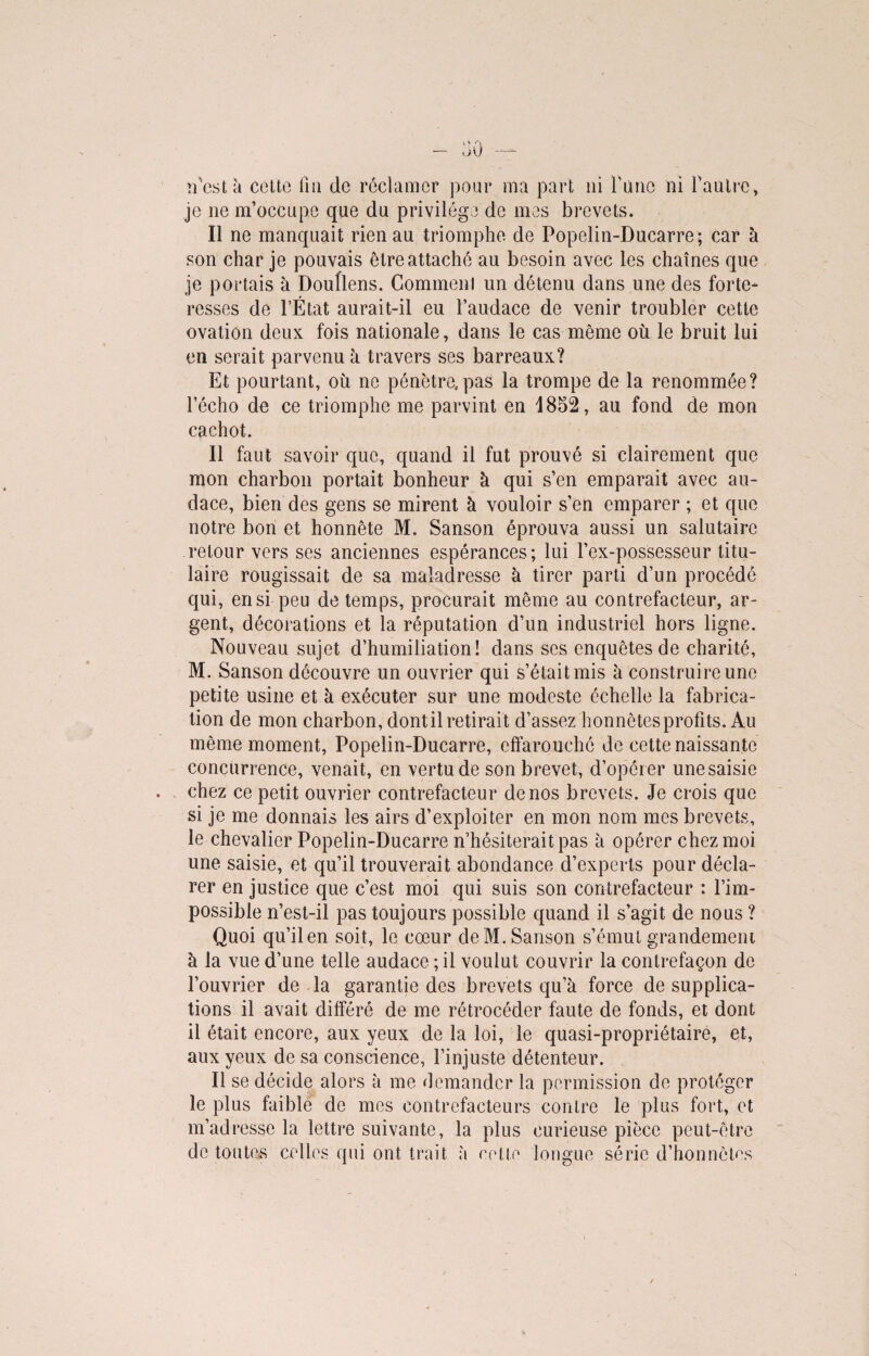 n’cst à cette fin de réclamer pour ma part ni furie ni faütre, je 11e m’occupe que du privilège de mes brevets. Il ne manquait rien au triomphe de Popelin-Ducarre; car à son char je pouvais être attaché au besoin avec les chaînes que je portais à Doullens. Commenl un détenu dans une des forte¬ resses de l’État aurait-il eu l’audace de venir troubler cette ovation deux fois nationale, dans le cas même ou le bruit lui en serait parvenu à travers ses barreaux? Et pourtant, où ne pénètre, pas la trompe de la renommée? l’écho de ce triomphe me parvint en 1852, au fond de mon cachot. Il faut savoir que, quand il fut prouvé si clairement que mon charbon portait bonheur à qui s’en emparait avec au¬ dace, bien des gens se mirent à vouloir s’en emparer ; et que notre bon et honnête M. Sanson éprouva aussi un salutaire retour vers ses anciennes espérances; lui l’ex-possesseur titu¬ laire rougissait de sa maladresse à tirer parti d’un procédé qui, en si peu de temps, procurait même au contrefacteur, ar¬ gent, décorations et la réputation d’un industriel hors ligne. Nouveau sujet d’humiliation! dans ses enquêtes de charité, M. Sanson découvre un ouvrier qui s’était mis à construire une petite usine et à exécuter sur une modeste échelle la fabrica¬ tion de mon charbon, dont il retirait d’assez honnêtes profits. Au même moment, Popelin-Ducarre, effarouché de cette naissante concurrence, venait, en vertu de son brevet, d’opér er une saisie chez ce petit ouvrier contrefacteur de nos brevets. Je crois que si je me donnais les airs d’exploiter en mon nom mes brevets, le chevalier Popelin-Ducarre n’hésiterait pas à opérer chez moi une saisie, et qu’il trouverait abondance d’experts pour décla¬ rer en justice que c’est moi qui suis son contrefacteur : l’im¬ possible n’est-il pas toujours possible quand il s’agit de nous ? Quoi qu’ilen soit, le cœur de M. Sanson s’émut grandement à la vue d’une telle audace ; il voulut couvrir la contrefaçon de l’ouvrier de la garantie des brevets qu’à force de supplica¬ tions il avait différé de me rétrocéder faute de fonds, et dont il était encore, aux yeux de la loi, le quasi-propriétaire, et, aux yeux de sa conscience, l’injuste détenteur. Il se décide alors à me demander la permission de protéger le plus faible de mes contrefacteurs contre le plus fort, et m’adresse la lettre suivante, la plus curieuse pièce peut-être de toutes celles qui ont trait à cette longue série d’honnêtes /