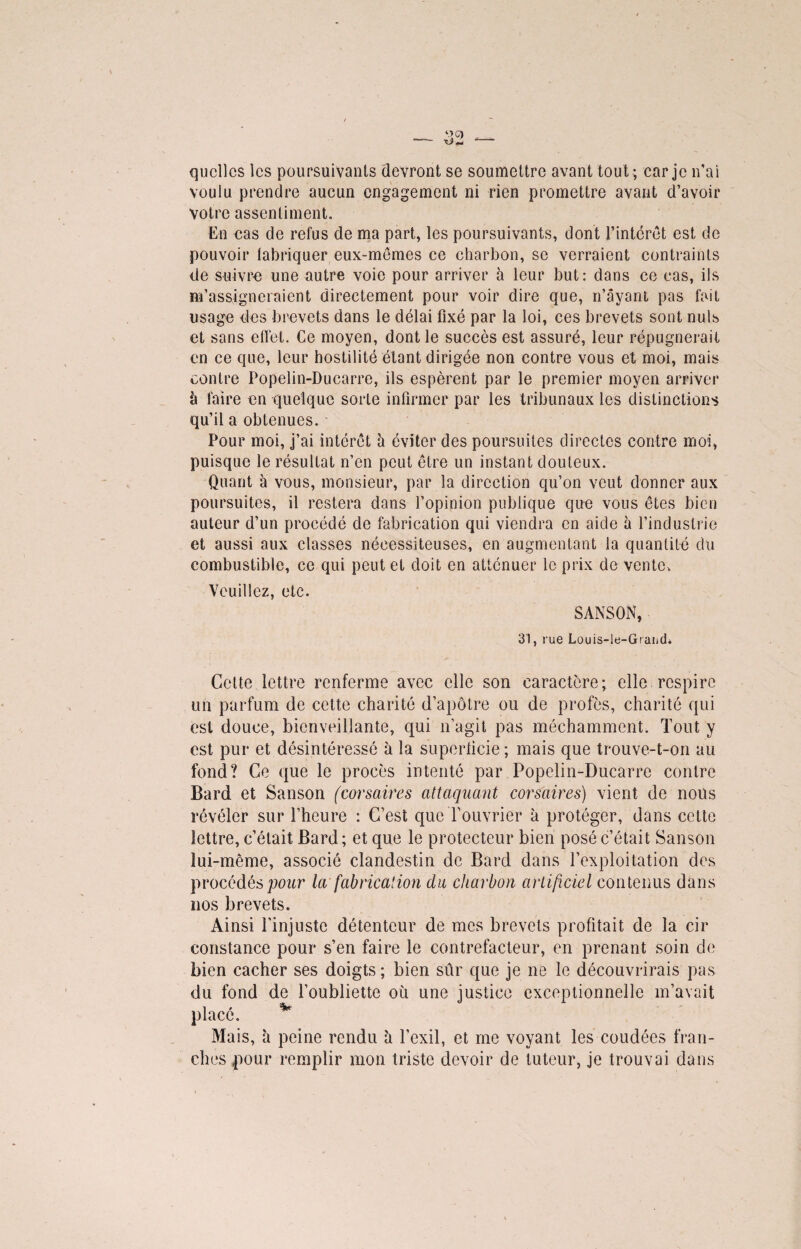 quelles les poursuivants devront se soumettre avant tout ; car je n’ai voulu prendre aucun engagement ni rien promettre avant d’avoir votre assentiment. En cas de refus de ma part, les poursuivants, dont l’intérêt est de pouvoir fabriquer eux-mêmes ce charbon, se verraient contraints de suivre une autre voie pour arriver à leur but: dans ce cas, ils m’assigneraient directement pour voir dire que, n’âyant pas fait usage des brevets dans le délai fixé par la loi, ces brevets sont nuis et sans effet. Ce moyen, dont le succès est assuré, leur répugnerait en ce que, leur hostilité étant dirigée non contre vous et moi, mais contre Popelin-Ducarre, ils espèrent par le premier moyen arriver h faire en quelque sorte infirmer par les tribunaux les distinctions qu’il a obtenues. Pour moi, j’ai intérêt à éviter des poursuites directes contre moi, puisque le résultat n’en peut être un instant douteux. Quant à vous, monsieur, par la direction qu’on veut donner aux poursuites, il restera dans l’opinion publique que vous êtes bien auteur d’un procédé de fabrication qui viendra en aide à l’industrie et aussi aux classes nécessiteuses, en augmentant la quantité du combustible, ce qui peut et doit en atténuer le prix de vente. Veuillez, etc. SANSON, 31, rue Louis-le-Graud. Cette lettre renferme avec elle son caractère; elle respire un parfum de cette charité d’apôtre ou de profès, charité qui est douce, bienveillante, qui n’agit pas méchamment. Tout y est pur et désintéressé à la superficie ; mais que trouve-t-on au fond? Ce que le procès intenté par Popelin-Ducarre contre Bard et Sanson (corsaires attaquant corsaires) vient de nous révéler sur l’heure : C’est que l’ouvrier à protéger, dans celte lettre, c’était Bard ; et que le protecteur bien posé c’était Sanson lui-même, associé clandestin de Bard dans l’exploitation des procédés pour la fabrication du charbon artificiel contenus dans nos brevets. Ainsi l’injuste détenteur de mes brevets profitait de la cir constance pour s’en faire le contrefacteur, en prenant soin de bien cacher ses doigts ; bien sûr que je ne le découvrirais pas du fond de l’oubliette où une justice exceptionnelle m’avait placé. * Mais, à peine rendu h l’exil, et me voyant les coudées fran¬ ches |>our remplir mon triste devoir de tuteur, je trouvai dans