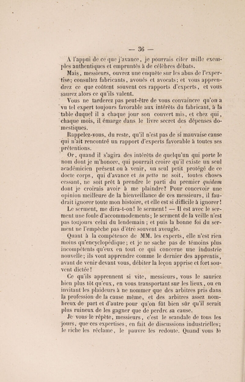 A l’appui de ce que j’avance, je pourrais citer mille exem¬ ples authentiques et empruntés à de célèbres débats. Mais, messieurs, ouvrez une enquête sur les abus de l’exper¬ tise; consultez fabricants, avoués et avocats; et vous appren¬ drez ce que coûtent souvent ces rapports d’experts, et vous saurez alors ce qu’ils valent. Vous ne tarderez pas peut-être de vous convaincre qu’on a vu tel expert toujours favorable aux intérêts du fabricant, à la table duquel il a chaque jour son couvert mis, et chez qui, chaque mois, il émarge dans le livre secret des dépenses do¬ mestiques. Rappelez-yous, du reste, qu’il n’est pas de si mauvaise cause qui n’ait rencontré un rapport d’experts favorable à toutes ses prétentions. Or, quand il s’agira des intérêts de quelqu’un qui porte le nom dont je m’honore, qui pourrait croire qu’il existe un seul académicien présent ou à venir, un seul petit protégé de ce docte corps, qui d’avance et in petto ne soit, toutes choses cessant, ne soit prêt à prendre le parti du premier quidam dont je croirais avoir à me plaindre? Pour concevoir une opinion meilleure de la bienveillance de ces messieurs, il fau¬ drait ignorer toute mon histoire, et elle est si difficile à ignorer! Le serment, me dira-t-on! le serment! — Il est avec le ser¬ ment une foule d’accommodements; le serment de la veille n’est pas toujours celui du lendemain ; et puis la bonne foi du ser¬ ment ne l’empêche pas d’êtrè souvent aveugle. Quant à la compétence de MM. les experts, elle n’est rien moins qu’encyclopédique; et je ne sache pas de témoins plus incompétents qu’eux en tout ce qui concerne une industrie nouvelle; ils vont apprendre comme le dernier des apprentis, avant de venir devant vous, débiter la leçon apprise et fort sou¬ vent dictée ! Ce qu’ils apprennent si vite, messieurs, vous le sauriez bien plus tôt qu’eux, en vous transportant sur les lieux, ou en invitant les plaideurs à ne nommer que des arbitres pris dans la profession de la cause même, et des arbitres assez nom¬ breux de part et d’autre pour qu’on fût bien sûr qu’il serait plus ruineux de les gagner que de perdre sa cause. Je vous le répète, messieurs, c’est le scandale de tous les jours, que ces expertises, en fait de discussions industrielles; Je riche les réclame, le pauvre les redoute. Quand vous îè