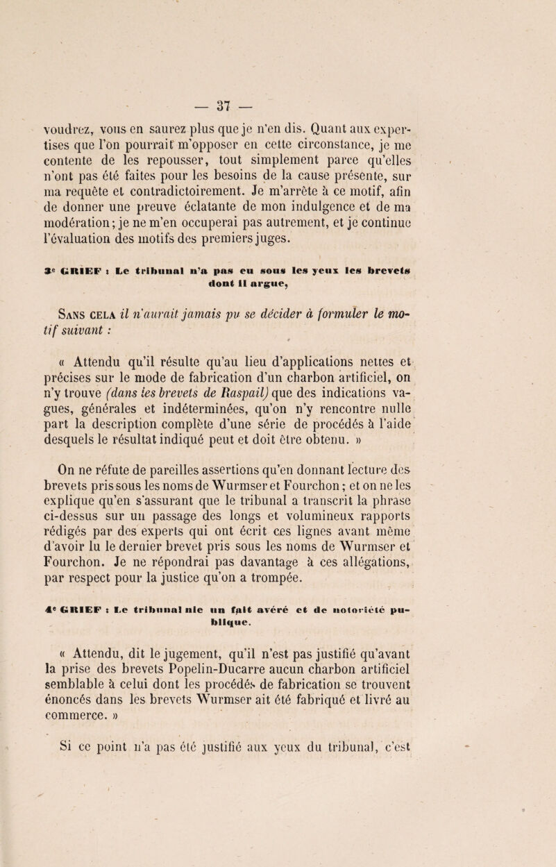 voudrez, vous en saurez plus que je n’en dis. Quant aux exper¬ tises que l’on pourrait'm’opposer en cette circonstance, je me contente de les repousser, tout simplement parce qu’elles n’ont pas été faites pour les besoins de la cause présente, sur ma requête et contradictoirement. Je m’arrête à ce motif, afin de donner une preuve éclatante de mon indulgence et de ma modération; je ne m’en occuperai pas autrement, et je continue l’évaluation des motifs des premiers juges. 3e GRIEF » Le tribunal n u pas eu sous les yeux les brevets dont il argue, Sans cela il ri aurait jamais pu se décider à formuler le mo¬ tif suivant : * « Attendu qu’il résulte qu’au lieu d’applications nettes et précises sur le mode de fabrication d’un charbon artificiel, on n’y trouve (dans les brevets de Raspail) que des indications va¬ gues, générales et indéterminées, qu’on n’y rencontre nulle part la description complète d’une série de procédés à l’aide desquels le résultat indiqué peut et doit être obtenu. » On ne réfute de pareilles assertions qu’en donnant lecture des brevets pris sous les noms de Wurmser et Fourchon ; et on ne les explique qu’en s’assurant que le tribunal a transcrit la phrase ci-dessus sur un passage des longs et volumineux rapports rédigés par des experts qui ont écrit ces lignes avant même d’avoir lu le dernier brevet pris sous les noms de Wurmser et Fourchon. Je ne répondrai pas davantage à ces allégations, par respect pour la justice qu’on a trompée. 4e GRIEF : Le tribunal nie un fait avéré et de notoriété pu¬ blique. « Attendu, dit le jugement, qu’il n’est pas justifié qu’avant la prise des brevets Popelin-Ducarre aucun charbon artificiel semblable à celui dont les procédés de fabrication se trouvent énoncés dans les brevets Wurmser ait été fabriqué et livré au commerce. » Si ce point n’a pas été justifié aux yeux du tribunal, c’est