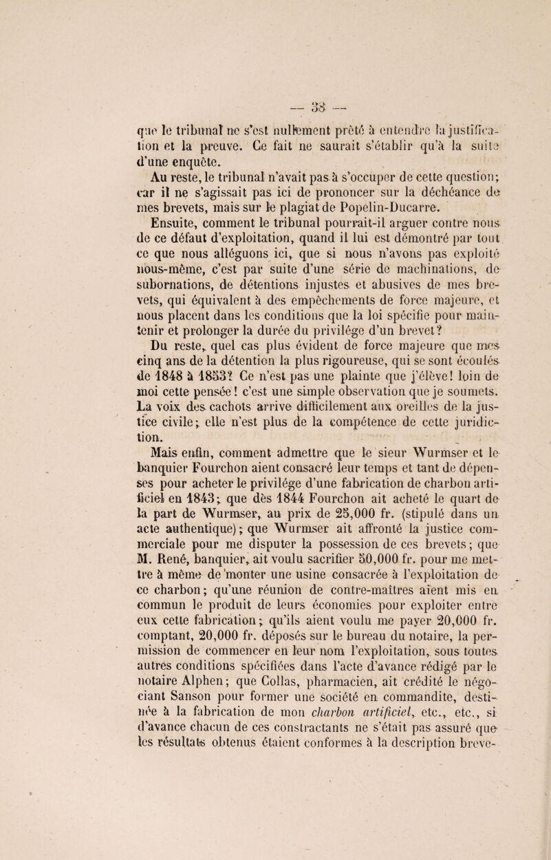 que le tribunal ne s*est nullement prêté à entendre la justifica¬ tion et la preuve. Ce fait ne saurait s’établir qu’à la suite d’une enquête. Au reste, le tribunal n’avait pas à s’occuper de cette question; car il ne s’agissait pas ici de prononcer sur la déchéance de mes brevets, mais sur le plagiat de Popelin-Ducarre. Ensuite, comment le tribunal pourrait-il arguer contre nous de ce défaut d’exploitation, quand il lui est démontré par tout ce que nous alléguons ici, que si nous n’avons pas exploité nous-même, c’est par suite d’une série de machinations, de subornations, de détentions injustes et abusives de mes bre¬ vets, qui équivalent à des empêchements de force majeure, et nous placent dans les conditions que la loi spécifie pour main¬ tenir et prolonger la durée du privilège d’un brevet? Du reste* quel cas plus évident de force majeure que mes cinq ans de la détention la plus rigoureuse, qui se sont écoulés de 1848 à 1853? Ce n’est pas une plainte que j’élève! loin de moi cette pensée ! c’est une simple observation que je soumets. La voix des cachots arrive difficilement aux oreilles de la jus¬ tice civile; elle n’est plus de la compétence de cette juridic¬ tion. Mais enfin, comment admettre que le sieur Wurmser et le banquier Fourchon aient consacré leur temps et tant de dépen¬ ses pour acheter le privilège d’une fabrication de charbon arti¬ ficiel en 1843; que dès 1844 Fourchon ait acheté le quart de la part de Wurmser* au prix de 25,000 fr. (stipulé dans un acte authentique) ; que Wurmser ait affronté la justice com¬ merciale pour me disputer la possession de ces brevets ; que M. René, banquier, ait voulu sacrifier 50,000 fr. pour me met¬ tre à même de 'monter une usine consacrée à l’exploitation de ce charbon; qu’une réunion de contre-maîtres aient mis en commun le produit de leurs économies pour exploiter entre eux cette fabrication ; qu’ils aient voulu me payer 20,000 fr. comptant, 20,000 fr. déposés sur le bureau du notaire, la per¬ mission de commencer en leur nom l’exploitation, sous toutes autres conditions spécifiées dans l’acte d’avance rédigé par le notaire Alphen ; que Collas, pharmacien, ait crédité le négo¬ ciant Sanson pour former une société en commandite, desti¬ née à la fabrication de mon charbon artificiel,, etc., etc., si d’avance chacun de ces contractants ne s’était pas assuré que les résultats obtenus étaient conformes à la description brève-