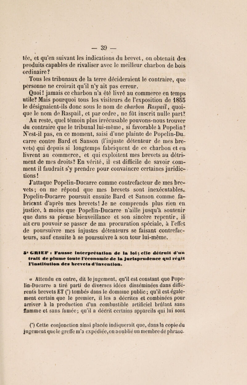 tée, et qu’en suivant les indications du brevet, on obtenait des produits capables de rivaliser avec le meilleur charbon de bois ordinaire? Tous les tribunaux de la terre décideraient le contraire, que personne ne croirait qu’il n’y ait pas erreur. Quoi ! jamais ce charbon n’a été livré au commerce en temps utile? Mais pourquoi tous les visiteurs de l’exposition de 1855 le désignaient-ils donc sous le nom de charbon Raspail, quoi¬ que le nom de Raspail, et par ordre, ne fût inscrit nulle part? Au reste, quel témoin plus irrécusable pouvons-nous trouver du contraire que le tribunal lui-même, si favorable à Popelin? N’est-il pas, en ce moment, saisi d’une plainte de Popelin-Du, carre contre Bard et Sanson (l’injuste détenteur de mes bre¬ vets) qui depuis si longtemps fabriquent de ce charbon et en livrent au commerce, et qui exploitent mes brevets au détrf- ment de mes droits? En vérité, il est difficile de savoir com¬ ment il faudrait s’y prendre pour convaincre certaines juridic¬ tions ! J’attaque Popelin-Ducarre comme contrefacteur de mes bre¬ vets; on me répond que mes brevets sont inexécutables.. Popelin-Ducarre poursuit ensuite Bard et Sanson comme fa¬ bricant d’après mes brevets! Je ne comprends plus rien en justice, à moins que Popelin-Ducarre n’aille jusqu’à soutenir que dans sa pieuse bienveillance et son sincère repentir, il ait cru pouvoir se passer de ma procuration spéciale, à l’effet de poursuivre mes injustes détenteurs se faisant contrefac¬ teurs, sauf ensuite à se poursuivre à son tour lui-même. -, V. 5e GRIEF t Fausse Interprétation de la loi \ elle détruit d’un trait de plume toute l’économie de la jurisprudence qui régit l’Institution des brevets d’invention. « Attendu en outre, dit le jugement, qu’il est constant que Pope- lin-Duearre a tiré parti de diverses idées disséminées dans diffé¬ rents brevets ET (*) tombés dans le domaine public ; qu’il est égale¬ ment certain que le premier, il les a décrites et combinées pour arriver à la production d’un combustible artificiel brûlant sans flamme et sans fumée; qu’il a décrit certains appareils qui lui sont (*) Cette conjonction ainsi placée indiquerait que, dans la copie du jugement que le greffe m’a expédiée,on aoublié un membre de phrase.