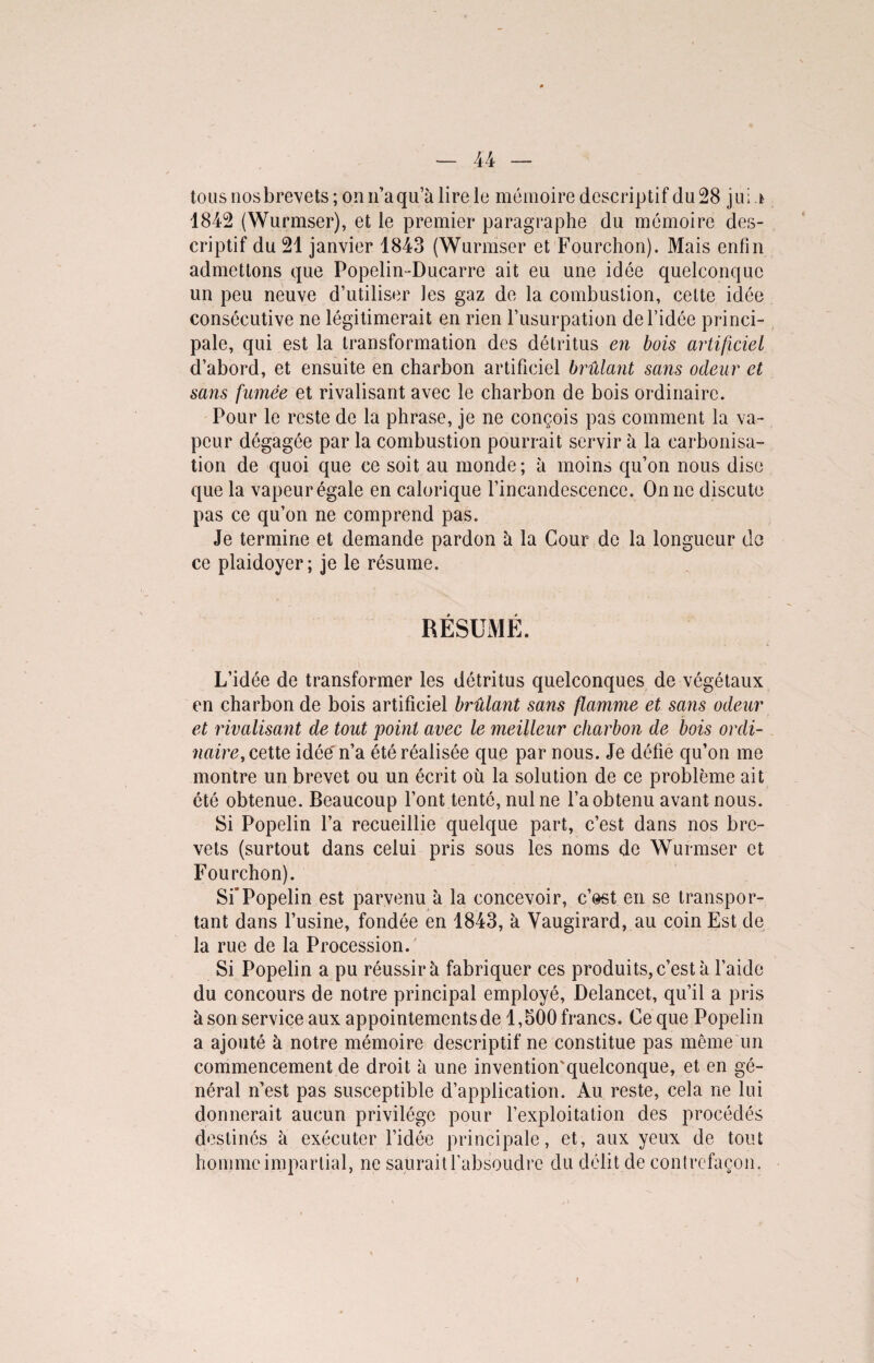 tous nosbrevets ; on n’aqu’k lire le mémoire descriptif du 28 jui * 1842 (Wurmser), et le premier paragraphe du mémoire des¬ criptif du 21 janvier 1843 (Wurmser et Fourchon). Mais enfin admettons que Popelin-Ducarre ait eu une idée quelconque un peu neuve d’utiliser les gaz de la combustion, celte idée consécutive ne légitimerait en rien l’usurpation de l’idée princi¬ pale, qui est la transformation des détritus en bois artificiel d’abord, et ensuite en charbon artificiel brûlant sans odeur et sans famée et rivalisant avec le charbon de bois ordinaire. Pour le reste de la phrase, je ne conçois pas comment la va¬ peur dégagée par la combustion pourrait servir à la carbonisa¬ tion de quoi que ce soit au monde; à moins qu’on nous dise que la vapeur égale en calorique l’incandescence. On ne discute pas ce qu’on ne comprend pas. Je termine et demande pardon à la Cour de la longueur de ce plaidoyer; je le résume. RÉSUMÉ. L’idée de transformer les détritus quelconques de végétaux en charbon de bois artificiel brûlant sans flamme et sans odeur et rivalisant de tout point avec le meilleur charbon de bois ordi¬ naire, celle idée' n’a été réalisée que par nous. Je défie qu’on me montre un brevet ou un écrit où la solution de ce problème ait été obtenue. Beaucoup l’ont tenté, nul ne l’aobtenu avant nous. Si Popelin l’a recueillie quelque part, c’est dans nos bre¬ vets (surtout dans celui pris sous les noms de Wurmser et Fourchon). Si'Popelin est parvenu k la concevoir, c’est en se transpor¬ tant dans l’usine, fondée en 1843, à Yaugirard, au coin Est de la rue de la Procession. Si Popelin a pu réussir à fabriquer ces produits, c’est k l’aide du concours de notre principal employé, Delancet, qu’il a pris k son service aux appointements de 1,500 francs. Ce que Popelin a ajouté k notre mémoire descriptif ne constitue pas même un commencement de droit k une invention'quelconque, et en gé¬ néral n’est pas susceptible d’application. Au reste, cela ne lui donnerait aucun privilège pour l’exploitation des procédés destinés k exécuter l’idée principale, et, aux yeux de tout homme impartial, ne saurait l’absoudre du délit de contrefaçon. i