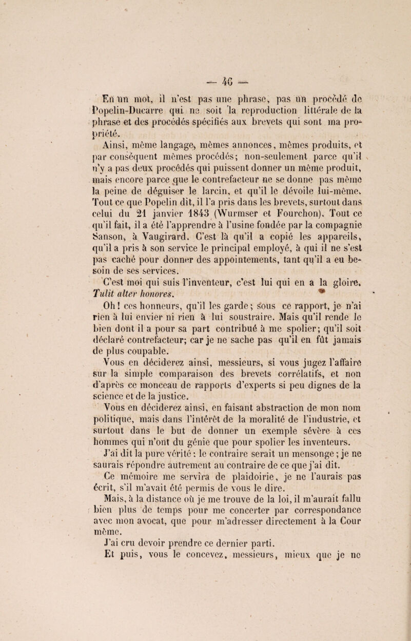 Eil un mot, il n’est pas une phrase, pas un procède de Popelin-Ducarre qui ne soit la reproduction littérale de la phrase et des procédés spécifiés aux brevets qui sont ma pro¬ priété* Ainsi, meme langage* mêmes annonces, mêmes produits, et par conséquent mêmes procédés; non-seulement parce qu’il n'y a pas deux procédés qui puissent donner un même produit, mais encore parce que le contrefacteur ne se donne pas même la peine de déguiser le larcin, et qu’il le dévoile lui-même. Tout ce que Popelin dit, il l’a pris dans les brevets, surtout dans celui du 21 janvier 1843 (Wurmser et Fourchon). Tout ce qu’il fait, il a été l’apprendre à l’usine fondée par la compagnie Sanson, à Vaugirard. C’est là qu’il a copié les appareils, qu’il a pris à son service le principal employé, à qui il ne s’est pas cache pour donner des appointements, tant qu’il a eu be¬ soin de ses services. C'est moi qui suis l’inventeur, c’est lui qui en a la gloire, Tulit alter honores. m Oh! ces honneurs, qu’il les garde ; sous ce rapport, je n’ai rien à lui envier ni rien à lui soustraire. Mais qu’il rende le bien dont il a pour sa part contribué à me spolier; qu’il soit déclaré contrefacteur; car je ne sache pas qu’il en fût jamais de plus coupable. Vous en déciderez ainsi, messieurs, si vous jugez l’affaire sur la simple comparaison des brevets corrélatifs, et non d’après ce monceau de rapports d’experts si peu dignes de la science et de la justice. Vous en déciderez ainsi, en faisant abstraction de mon nom politique, mais dans l’intérêt de la moralité de l’industrie, et surtout dans le but de donner un exemple sévère à ces hommes qui n’ont du génie que pour spolier les inventeurs. J’ai dit la pure vérité : le contraire serait un mensonge ; je ne saurais répondre autrement au contraire de ce que j’ai dit. Ce mémoire me servira de plaidoirie, je ne l’aurais pas écrit, s’il m’avait été permis de vous le dire. Mais, à la distance où je me trouve de la loi, il m’aurait fallu bien plus de temps pour me concerter par correspondance avec mon avocat, que pour m’adresser directement à la Cour même. J’ai cru devoir prendre ce dernier parti. Et puis, vous le concevez, messieurs, mieux que je ne