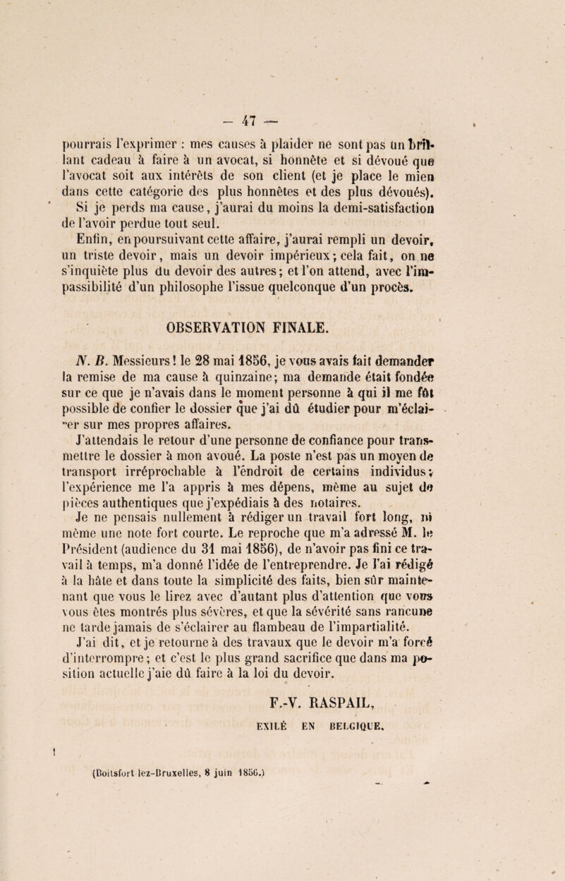 pourrais l’exprimer : mes causes k plaider ne sont pas Un bril¬ lant cadeau k faire k un avocat, si honnête et si dévoué que l’avocat soit aux intérêts de son client (et je place le mien dans cette catégorie des plus honnêtes et des plus dévoués). Si je perds ma cause, j’aurai du moins la demi-satisfaction de l’avoir perdue tout seul. Enfin, en poursuivant celte affaire, j’aurai rempli un devoir, un triste devoir, mais un devoir impérieux ; cela fait, on ne s’inquiète plus du devoir des autres; et l’on attend, avec l’im¬ passibilité d’un philosophe l’issue quelconque d’un procès. V / OBSERVATION FINALE. N. B. Messieurs ! le 28 mai 1856, je vous avais fait demander la remise de ma cause à quinzaine; ma demande était fondée sur ce que je n’avais dans le moment personne à qui il me fût possible de confier le dossier que j’ai dû étudier pour m’éclai¬ rer sur mes propres affaires. J’attendais le retour d’une personne de confiance pour trans¬ mettre le dossier à mon avoué. La poste n’est pas un moyen de transport irréprochable k l’endroit de certains individus; l’expérience me l’a appris k mes dépens, même au sujet de pièces authentiques que j’expédiais k des notaires. Je ne pensais nullement k rédiger un travail fort long, ni même une note fort courte. Le reproche que m’a adressé M. le Président (audience du 31 mai 1856), de n’avoir pas fini ce tra¬ vail k temps, m’a donné l’idée de l’entreprendre. Je Fai rédigé k la hâte et dans toute la simplicité des faits, bien sûr mainte¬ nant que vous le lirez avec d’autant plus d’attention que vous vous êtes montrés plus sévères, et que la sévérité sans rancune ne tarde jamais de s’éclairer au flambeau de l’impartialité. J’ai dit, et je retourne k des travaux que le devoir m’a forcé d’interrompre; et c’est le plus grand sacrifice que dans ma po¬ sition actuelle j’aie dû faire k la loi du devoir. F.-V. RASPAIL, EXILÉ EN BELGIQUE. 1 (Boitsfort lez-Bruxelles, 8 juin 1850.)