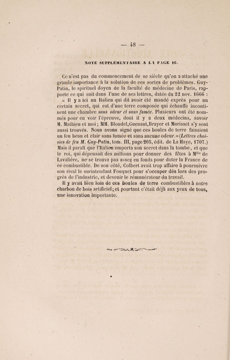 IVOTE SUPPLÉMENTA 1 UE A L l PAGE iG. Ce n’est pas du commencement de se siècle qu’on a attaché une grande importance à la solution de ces sortes de problèmes. Guy- Patin, le spirituel doyen de la faculté de médecine de Paris, rap¬ porte ce qui suit dans l’une de ses lettres, datée du 22 nov. 4666 : « 11 y a ici un Italien qui dit avoir été mandé exprès pour un certain secret, qui est d’une terre composée qui échauffe inconti¬ nent une chambre sans odeur et sans fumée. Plusieurs ont été nom¬ més pour en voir l’épreuve, dont il y a deux médecins, savoir M. Mathieu et moi ; MM. Blondel,Guenaut,Brayer et Morisset s’y sont aussi trouvés. Nous avons signé que ces boules de terre faisaient un feu beau et clair sans fumée et sans aucune odeur.» (Lettres choi¬ sies de feu M. Guy-Patin, tom. III, page205, édit, de La Haye, 1707.) Mais il paraît que l’Italien emporta son secret dans la tombe, et que le roi, qui dépensait des millions pour donner des fêtes à M1Ie de Lavalière, ne-se trouva pas assez en fonds pour doter la France de ce combustible. De son côté, Colbert avait trop affaire à poursuivre son rival le surintendant Fouquet pour s’occuper dès lors des pro¬ grès de l’industrie, et devenir le rémunérateur du travail. 11 y avait bien loin de ces boules de terre combustibles à notre charbon de bois artificiel; et pourtant c’était déjà aux yeux de tous, une innovation importante.