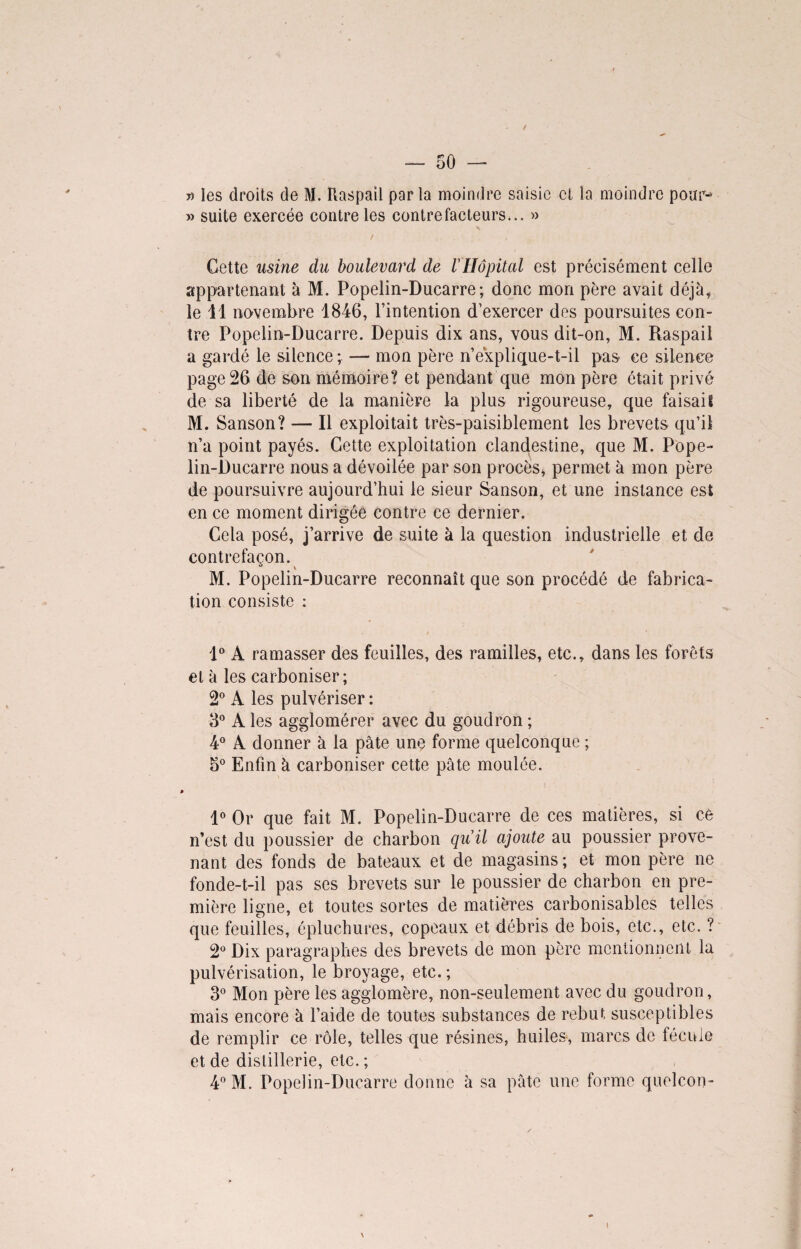» les droits de M. Raspaïl porta moindre saisie et la moindre pour-* » suite exercée contre les contrefacteurs... » Cette usine du boulevard de VHôpital est précisément celle appartenant à M. Popelin-Ducarre; donc mon père avait déjà, le 11 novembre 1846, l’intention d’exercer des poursuites con¬ tre Popelin-Ducarre. Depuis dix ans, vous dit-on, M. Raspail a gardé le silence ; — mon père n’explique-t-il pas ce silence page 26 de son mémoire? et pendant que mon père était privé de sa liberté de la manière la plus rigoureuse, que faisait M. Sanson? — Il exploitait très-paisiblement les brevets qu’il n’a point payés. Cette exploitation clandestine, que M. Pope¬ lin-Ducarre nous a dévoilée par son procès, permet à mon père de poursuivre aujourd’hui le sieur Sanson, et une instance est en ce moment dirigée contre ce dernier. Cela posé, j’arrive de suite à la question industrielle et de contrefaçon. M. Popelin-Ducarre reconnaît que son procédé de fabrica¬ tion consiste : 1° A ramasser des feuilles, des ramilles, etc., dans les forêts et à les carboniser; 2° A les pulvériser : 3° A les agglomérer avec du goudron ; 4° A donner à la pâte une forme quelconque ; o° Enfin à carboniser cette pâte moulée. 1° Or que fait M. Popelin-Ducarre de ces matières, si cè n’est du poussier de charbon qu'il ajoute au poussier prove¬ nant des fonds de bateaux et de magasins ; et mon père ne fonde-t-il pas ses brevets sur le poussier de charbon en pre¬ mière ligne, et toutes sortes de matières carbonisables telles que feuilles, épluchures, copeaux et débris de bois, etc., etc. ? 2° Dix paragraphes des brevets de mon père mentionnent la pulvérisation, le broyage, etc. ; 3° Mon père les agglomère, non-seulement avec du goudron, mais encore à l’aide de toutes substances de rebut susceptibles de remplir ce rôle, telles que résines, huiles, marcs de fécule et de distillerie, etc. ; 4° M. Popelin-Ducarre donne à sa pâte une forme quelcon-