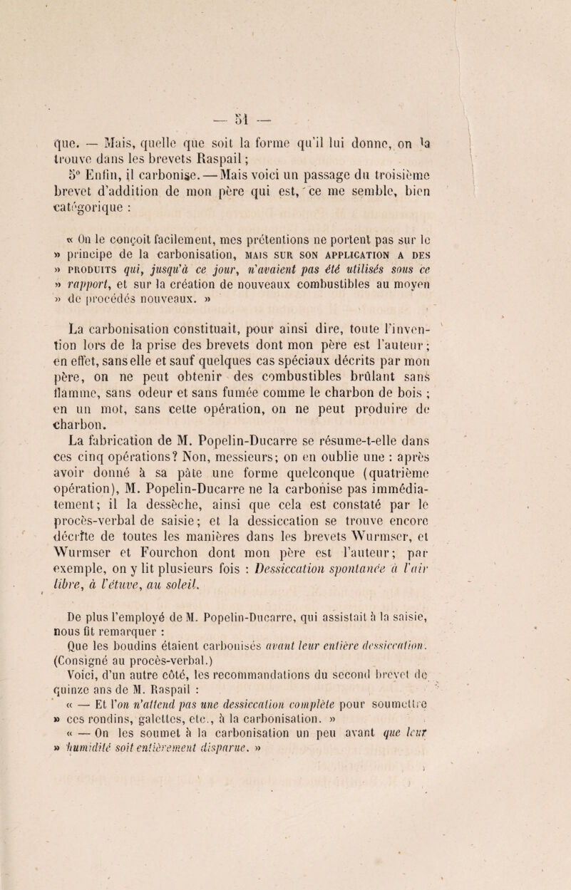 que. — Mais, quelle que soit la forme qu’il lui donne, on la trouve dans les brevets Raspail ; 5° Enfin, il carbonise. — Mais voici un passage du troisième brevet d’addition de mon père qui est, ' ce me semble, bien catégorique : « On le conçoit facilement, mes prétentions ne portent pas sur ie » principe de la carbonisation, mais sur son application a des » produits qui, jusqu'à ce jour, n'avaient pas été utilisés sous ce » rapport, et sur la création de nouveaux combustibles au moyen » de procédés nouveaux. » La carbonisation constituait, pour ainsi dire, toute l’inven¬ tion lors de la prise des brevets dont mon père est l’auteur ; en effet, sans elle et sauf quelques cas spéciaux décrits par mon père, on ne peut obtenir des combustibles brûlant sans flamme, sans odeur et sans fumée comme le charbon de bois ; en un mot, sans celte opération, on ne peut produire de charbon. La fabrication de M. Popelin-Ducarre se résume-t-elle dans ces cinq opérations? Non, messieurs; on en oublie une : après avoir donné à sa pâte une forme quelconque (quatrième opération), M. Popelin-Ducarre ne la carbonise pas immédia¬ tement; il la dessèche, ainsi que cela est constaté par le procès-verbal de saisie ; et la dessiccation se trouve encore décrite de toutes les manières dans les brevets Wurmser, et Wurmser et Fourchon dont mon père est l’auteur; par exemple, on y lit plusieurs fois : Dessiccation spontanée à l'air libre, à l'étuve, au soleil. De plus l’employé de M. Popelin-Ducarre, qui assistait à la saisie, nous fit remarquer : Que les boudins étaient carbonisés avant leur entière dessiccation: (Consigné au procès-verbal.) Voici, d’un autre côté, les recommandations du second brevet de quinze ans de M. Raspail : « — Et Von n’attend pas une dessiccation complète pour soumettre » ces rondins, galettes, etc., h la carbonisation. » « — On les soumet à la carbonisation un peu avant que leur » 'humidité soit entièrement d c sp a r u e. »