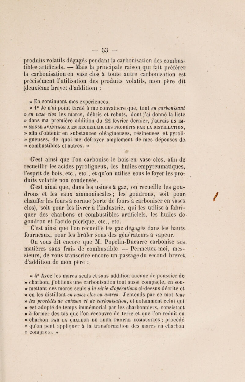 produits volatils dégagés pendant la carbonisation des combus¬ tibles artificiels. — Mais la principale raison qui fait préférer la carbonisation en vase clos à toute autre carbonisation est précisément l’utilisation des produits volatils, mon père dit (deuxième brevet d’addition) : « En continuant mes expériences. » 1° Je n’ai point tardé à me convaincre que, tout en carbonisant » en vase clos les marcs, débris et rebuts, dont j’ai donné la liste » dans ma première addition du 22 février dernier, j’aurais un im- » mënse avantage a en recueillir les produits par la distillation, » afin d’obtenir en substances oléagineuses, résineuses et pyroli- » gneuses, de quoi me défrayer amplement de mes dépenses de » combustibles et autres. » £ * ■ „ C’est ainsi que l’on carbonise le bois en vase clos, afin de recueillir les acides pyroligneux, les huiles empyreumatiques, l’esprit de bois, etc., etc., et qu’on utilise sous le foyer les pro¬ duits volatils non condensés. C’est ainsi que, dans les usines à gaz, on recueille les gou¬ drons et les eaux ammoniacales; les goudrons, soit pour; chauffer les fours à cornue (sorte de fours à carboniser en vases clos), soit pour les livrer à l’industrie, qui les utilise à fabri¬ quer des charbons et combustibles artificiels, les huiles de goudron et l’acide picrique, etc., etc. C’est ainsi que l’on recueille les gaz dégagés dans les hauts fourneaux, pour les brûler sous des générateurs à vapeur. On vous dit encore que M. Popelin-Ducarre carbonise scs matières sans frais de combustible. — Permettez-moi, mes¬ sieurs, de vous transcrire encore un passage du second brevet d’addition de mon père : « 4° Avec les marcs seuls et sans addition aucune de poussier de » charbon, j’obtiens une carbonisation tout aussi compacte, en sou- » mettant ces marcs seuls à la série d’opérations ci-dessus décrite et » en les distillant en vases clos ou autres. J’entends par ce mot tous » les procédés de cuisson et de carbonisation, et notamment celui qui » est adopté de temps immémorial par les charbonniers, consistant » à former des tas que l’on recouvre de terre et que l’on réduit en » charbon par la chaleur de leur propre combustion ; procédé » qu’on peut appliquer à la transformation des marcs en charbon » compacte. »