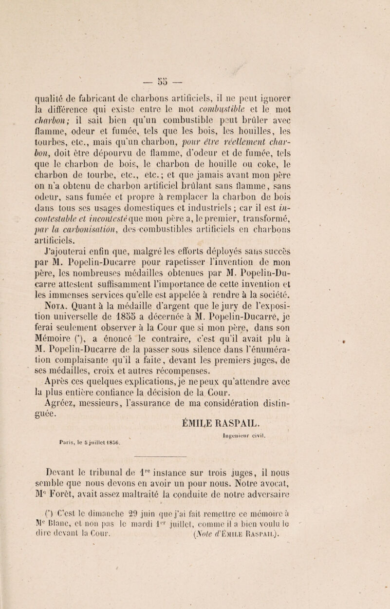 00 qualiîé de fabricant de charbons artificiels, il ne peut ignorer la différence qui existe entre le mot combustible et le mot charbon; il sait bien qu’un combustible peut brûler avec flamme, odeur et fumée, tels que les bois, les houilles, les tourbes, etc., mais qu’un charbon, pour être réellement char¬ bon, doit être dépourvu de flamme, d’odeur et de fumée, tels que le charbon de bois, le charbon de houille ou coke, le charbon de tourbe, etc., etc.; et que jamais avant mon père on n’a obtenu de charbon artificiel brûlant sans flamme, sans odeur, sans fumée et propre à remplacer la charbon de bois dans tous scs usages domestiques et industriels ; car il est in¬ contestable et incontesté que mon père a, le premier, transformé, par la carbonisation, des combustibles artificiels en charbons artificiels. J’ajouterai enfin que, malgré les efforts déployés sans succès par M. Popelin-Ducarre pour rapetisser l’invention de mon père, les nombreuses médailles obtenues par M. Popelin-Du¬ carre attestent suffisamment l’importance cle cette invention et les immenses services qu’elle est appelée à rendre à la société. Nota. Quant à la médaille d’argent que le jury de l’exposi¬ tion universelle de 1855 a décernée à M. Popelin-Ducarré, je ferai seulement observer à la Cour que si mon père, dans son Mémoire (*), a énoncé le contraire, c’est qu’il avait plu à M. Popelin-Ducarre de la passer sous silence dans l’énuméra¬ tion complaisante qu’il a faite, devant les premiers juges, de ses médailles, croix et autres récompenses. Après ces quelques explications, je ne peux qu’attendre avec la plus entière confiance la décision de la Cour. Agréez, messieurs, l’assurance de ma considération distin¬ guée. ÉMILE RASPAIL. Paris, le 5 juillet 1856. Ingénieur civil. Devant le tribunal de lre instance sur trois juges, il nous semble que nous devons en avoir un pour nous. Notre avocat, M° Foret, avait assez maltraité la conduite de notre adversaire (*) C’est le dimanche 29 juin que j’ai fait remettre ce mémoire à W° Blanc, et non pas le mardi P‘r juillet, comme il a bien voulu le dire devant la Cour. (Note gTÉmile Raspail).