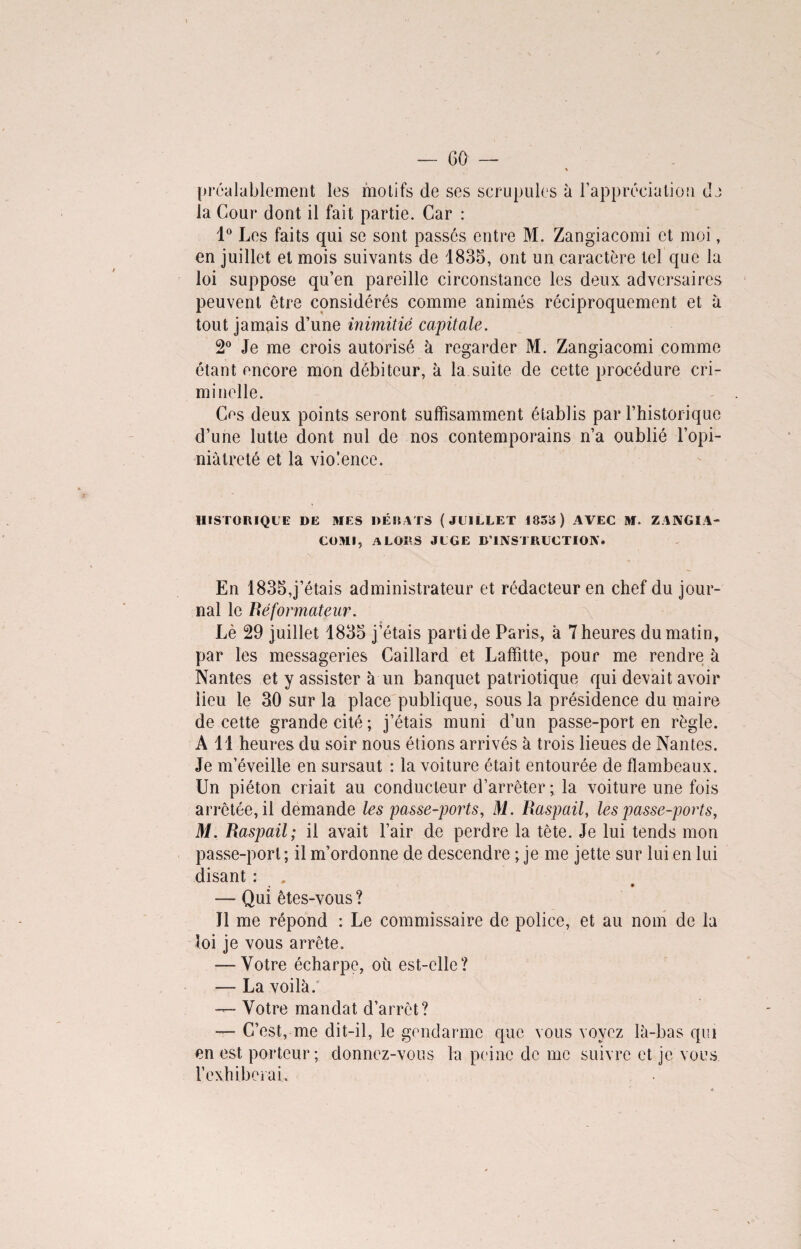 60 préalablement les motifs de ses scrupules à l’appréciation da la Cour dont il fait partie. Car : 1° Les faits qui se sont passés entre M. Zangiacomi et moi, en juillet et mois suivants de 1835, ont un caractère tel que la loi suppose qu’en pareille circonstance les deux adversaires peuvent être considérés comme animés réciproquement et à tout jamais d’une inimitié capitale. 2° Je me crois autorisé à regarder M. Zangiacomi comme étant encore mon débiteur, à la suite de cette procédure cri¬ minelle. Cos deux points seront suffisamment établis par l’historique d’une lutte dont nul de nos contemporains n’a oublié l’opi- niàtreté et la violence. HISTORIQUE DE MES DÉBITS (JUILLET 185») AVEC M. ZANGIA¬ COMI, ALORS JUGE D’INSTRUCTION. En 1835,j’étais administrateur et rédacteur en chef du jour¬ nal le Béformateur. Lè 29 juillet 1835 j’étais parti de Paris, à 7 heures du matin, par les messageries Caillard et Laffitte, pour me rendre à Nantes et y assister à un banquet patriotique qui devait avoir lieu le 30 sur la place publique, sous la présidence du maire de cette grande cité ; j’étais muni d’un passe-port en règle. Ail heures du soir nous étions arrivés à trois lieues de Nantes. Je m’éveille en sursaut : la voiture était entourée de flambeaux. Un piéton criait au conducteur d’arrêter ; la voiture une fois arrêtée, il demande les passe-ports, M. Raspail, les passe-ports, M. Raspail; il avait l’air de perdre la tête. Je lui tends mon passe-port ; il m’ordonne de descendre ; je me jette sur lui en lui disant : . • — Qui êtes-vous ? Il me répond : Le commissaire de police, et au nom de la loi je vous arrête. — Votre écharpe, où est-elle? — La voilà. — Votre mandat d’arrêt? — C’est, me dit-il, le gendarme que vous voyez là-bas qui en est porteur; donnez-vous la peine de me suivre et je vous l'exhiberai.