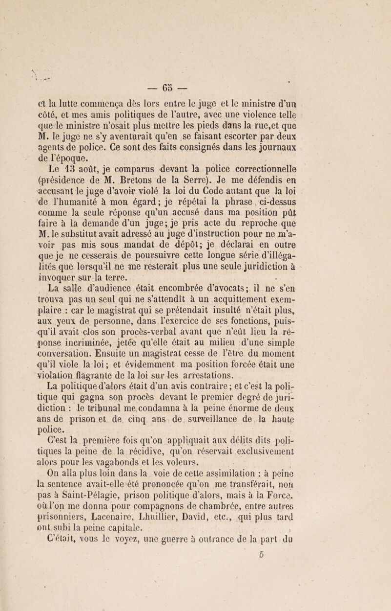 et la lutte commença dès lors entre le juge et le ministre d’un côté, et mes amis politiques de l’autre, avec une violence telle que le ministre n’osait plus mettre les pieds dans la rue,et que M. le juge ne s’y aventurait qu’en se faisant escorter par deux agents de police. Ce sont des faits consignés dans les journaux de l’époque. Le 13 août, je comparus devant la police correctionnelle (présidence de M. Bretons de la Serre). Je me défendis en accusant le juge d’avoir violé la loi du Code autant que la loi de l’humanité à mon égard ; je répétai la phrase ci-dessus comme la seule réponse qu’un accusé dans ma position pût faire à la demande d’un juge; je pris acte du reproche que M. le substitut avait adressé au juge d’instruction pour ne m’a¬ voir pas mis sous mandat de dépôt ; je déclarai en outre que je ne cesserais de poursuivre cette longue série d’illéga¬ lités que lorsqu’il ne me resterait plus une seule juridiction à invoquer sur la terre. La salle d’audience était encombrée d’avocats; il ne s’en trouva pas un seul qui ne s’attendît à un acquittement exem¬ plaire : car le magistrat qui se prétendait insulté n’était plus, aux yeux de personne, dans l’exercice de ses fonctions, puis¬ qu’il avait clos son procès-verbal avant que n’eût lieu la ré¬ ponse incriminée, jetée qu’elle était au milieu d’une simple conversation. Ensuite un magistrat cesse de l’être du moment qu’il viole la loi ; et évidemment ma position forcée était une violation flagrante de la loi sur les arrestations. La politique d’alors était d’un avis contraire; et c’est la poli¬ tique qui gagna son procès devant le premier degré de juri¬ diction : le tribunal me condamna à la peine énorme de deux ans de prison et de cinq ans de surveillance de la haute police. C’est la première fois qu’on appliquait aux délits dits poli¬ tiques la peine de la récidive, qu’on réservait exclusivement alors pour les vagabonds et les voleurs. On alla plus loin dans la voie de cette assimilation : à peine la sentence avait-elle-été prononcée qu’on me transférait, non pas à Saint-Pélagie, prison politique d’alors, mais à la Force, où l’on me donna pour compagnons de chambrée, enire autres prisonniers, Lacenaire, Lhuillier, David, etc., qui plus tard ont subi la peine capitale. > C’était, vous le voyez, une guerre à outrance de la part du