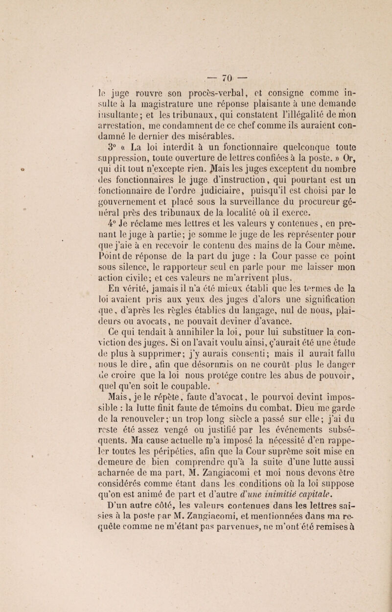 le juge rouvre son procès-verbal, et consigne comme in¬ sulte à la magistrature une réponse plaisante à une demande insultante; et les tribunaux, qui constatent l’illégalité démon arrestation, me condamnent de ce chef comme ils auraient con¬ damné le dernier des misérables. 3° (» La loi interdit à un fonctionnaire quelconque toute suppression, toute ouverture de lettres confiées à la poste. » Or, qui dit tout n’excepte rien. Mais les juges exceptent du nombre des fonctionnaires le juge d’instruction, qui pourtant est un fonctionnaire de l’ordre judiciaire, puisqu’il est choisi par le gouvernement et placé sous la surveillance du procureur gé¬ néral près des tribunaux de la localité où il exerce. 4° Je réclame mes lettres et les valeurs y contenues, en pre¬ nant le juge à partie; je somme le juge de les représenter pour que j’aie à en recevoir le contenu des mains de la Cour môme. Point de réponse de la part du juge : la Cour passe ce point sous silence, le rapporteur seul en parle pour me laisser mon action civile; et ces valeurs ne m’arrivent plus. En vérité, jamais il n’a été mieux établi que les termes de la loi avaient pris aux yeux des juges d’alors une signification que, d’après les règles établies du langage, nul de nous, plai¬ deurs ou avocats, ne pouvait deviner d’avance. Ce qui tendait à ânnihiler la loi, pour lui substituer la con¬ viction des juges. Si on l’avait voulu ainsi, ç’aurait été une étude de plus à supprimer; j’y aurais consenti; mais il aurait fallu nous le dire, afin que désormais on ne courût plus le danger de croire que la loi nous protège contre les abus de pouvoir, quel qu’en soit le coupable. Mais, je le répète, faute d’avocat, le pourvoi devint impos¬ sible : la lutte finit faute de témoins du combat. Dieu me garde de la renouveler;'un trop long siècle a passé sur elle; j’ai du reste été assez vengé ou justifié par les événements subsé¬ quents. Ma cause actuelle rp’a imposé la néçessité d’en rappe¬ ler toutes les péripéties, afin que la Cour suprême soit mise en demeure de bien comprendre qu’à la suite d’une lutte aussi acharnée de ma part, M. Zangiacomi et moi nous devons être considérés comme étant dans les conditions où la loi suppose qu’on est animé de part et d’autre d'une inimitié capitale. D’un autre côté, les valeurs contenues dans les lettres sai¬ sies à la posfe par M. Zangiacomi, et mentionnées dans ma re¬ quête comme ne m’étant pas parvenues, ne m’ont été remises à