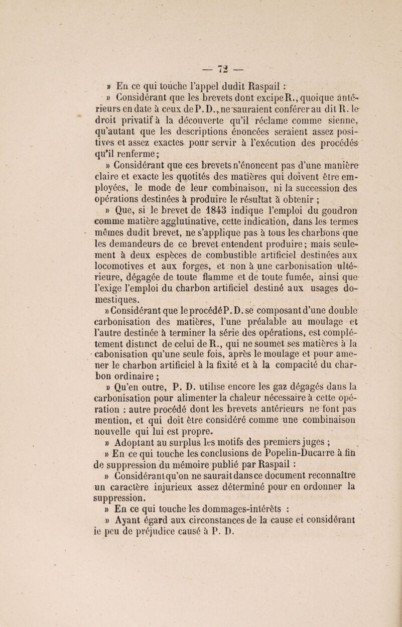 v En ce qui touche l’appel dudit Raspail : » Considérant que les brevets dont excipeR., quoique ànté- rieurs en date à ceux de P. D., ne sauraient conférer au dit R. le droit privatif à la découverte qu’il réclame comme sienne, qu’autant que les descriptions énoncées seraient assez posi¬ tives et assez exactes paur servir à l’exécution des procédés qu’il renferme ~ » Considérant que ces brevets n’énoncent pas d’une manière* claire et exacte les quotités des matières qui doivent être em¬ ployées, le mode de leur combinaison, ni la succession des opérations destinées à produire le résultat à obtenir ; » Que, si le brevet de 1843 indique l’emploi du goudron comme matière agglutinative, cette indication, dans les termes mômes dudit brevet, ne s’applique pas à tous les charbons que les demandeurs de ce brevet entendent produire; mais seules ment à deux espèces de combustible artificiel destinées aux locomotives et aux forges, et non à une carbonisation ulté¬ rieure, dégagée de toute flamme et de toute fumée, ainsi que l’exige l’emploi du charbon artificiel destiné aux usages do¬ mestiques. » Considérant que leprocédéP.D.se composant d’une double carbonisation des matières, l’une préalable au moulage et l’autre destinée à terminer la série des opérations, est complè¬ tement distinct de celui de R., qui ne soumet ses matières à la cabonisation qu’une seule fois, après le moulage et pour ame¬ ner le charbon artificiel à la fixité et à la compacité du char¬ bon ordinaire ; » Qu’en outre, P, D. utilise encore les gaz dégagés dans la carbonisation pour alimenter la chaleur nécessaire à cette opé¬ ration : autre procédé dont les brevets antérieurs ne font pas mention, et qui doit être considéré comme une combinaison nouvelle qui lui est propre. » Adoptant au surplus les motifs des premiers juges ; » En ce qui touche les conclusions de Popelin-Ducarre à fin de suppression du mémoire publié par Raspail : » Considérant qu’on ne saurait dans ce document reconnaître un caractère injurieux assez déterminé pour en ordonner la suppression. » En ce qui touche les dommages-intérêts : » Ayant égard aux circonstances de la cause et considérant ie peu de préjudice causé à P. D.