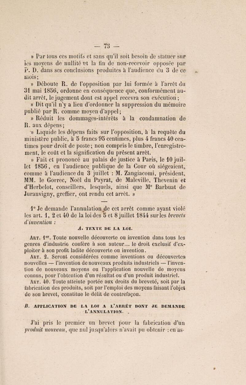 » Partons ces motifs et sans qu’il soit besoin de statuer sur les moyens de nullité et la lin de non-recevoir opposée par P. D. dans ses conclusions produites à l’audience du 3 de ce mois; » Déboute R. de l’opposition par lui formée à l’arrêt du 31 mai 1856, ordonne en conséquence que, conformément au¬ dit arrêt, le jugement dont est appel recevra son exécution; » Dit qu’il n’y a lieu d’ordonner la suppression du mémoire publié par R. comme moyen d’appel; » Réduit les dommages-intérêts à la condamnation de R. aux dépens; ■» Liquide les dépens faits sur l’opposition, à la requête du ministère public, a 5 francs 95 centimes, plus 4 francs 40 cen¬ times pour droit de poste ; non compris le timbre, l’enregistre¬ ment, le coût et la signification du présent arrêt. » Fait et prononcé au palais de justice à Paris, le 10 juil¬ let 1856 , en l’audiencq publique de la Cour où siégeaient,, comme a l’audience du 3 juillet : M. Zangiacomi, président, MM. le Gorrec, Noël du Payrat, de Maleville, Thevenin et d’Herbelot, conseillers, lesquels, ainsi que M® Barbuat de Juranvigny, greffier, ont rendu cet arrêt. » 1° Je demande l’annulation de cet arrêt comme ayant violé les art. 1, 2 et 40 de la loi des 5 et 8 juillet 1844 sur les brevets d'invention : A. TEXTE DE LA LOI. Art. 1er. Toute nouvelle découverte ou invention dans tous les genres d’industrie confère à son auteur... le droit exclusif d’ex¬ ploiter à son profit ladite découverte ou invention. Art. 2, Seront considérées comme inventions ou découvertes; nouvelles — l’invention de nouveaux produits industriels — l’inven¬ tion de nouveaux moyens ou l’application nouvelle de moyens connus, pour l’obtention d’un résultat ou d’un produit industriel. Art. 40. Toute atteinte portée aux droits du breveté, soit par la fabrication des produits, soit par l’emploi des moyens faisant l’objet de son brevet, constitue le délit de contrefaçon. B. APPLICATION DE LA LOI A L'ARRÊT DONT JE DEMANDE l’annulation. , J’ai pris le premier un brevet pour la fabrication d’un produit nouveau, que nul jusqu’alors n’avait pu obtenir ;en as*