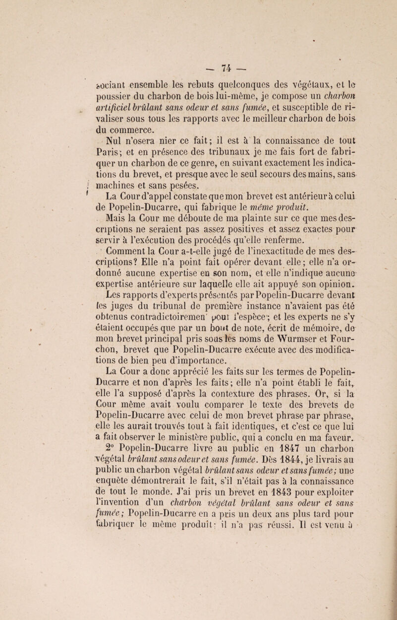 codant ensemble les rebuts quelconques des végétaux, et la poussier du charbon de bois lui-même, je compose un charbon artificiel brûlant sans odeur et sans fumée, et susceptible de ri¬ valiser sous tous les rapports avec le meilleur charbon de bois du commerce. Nul n’osera nier ce fait ; il est à la connaissance de tout Paris; et en présence des tribunaux je me fais fort de fabri¬ quer un charbon de ce genre, en suivant exactement les indica¬ tions du brevet, et presque avec le seul secours des mains, sans machines et sans pesées. La Cour d’appel constate que mon brevet est antérieur à celui de Popelin-Ducarre, qui fabrique le même produit. Mais la Cour me déboute de ma plainte sur ce que mes des¬ criptions ne seraient pas assez positives et assez exactes pour servir à l’exécution des procédés qu’elle renferme. Comment la Cour a-t-elle jugé de l’inexactitude de mes des¬ criptions? Elle n’a point fait opérer devant elle; elle n’a or¬ donné aucune expertise en son nom, et elle n’indique aucune expertise antérieure sur laquelle elle ait appuyé son opinion. Les rapports d’experts présentés par Popelin-Ducarre devant les juges du tribunal de première instance n’avaient pas ôté obtenus contradietoiremen’ pour l’espèce ; et les experts ne s’y étaient occupés que par un bout de note, écrit de mémoire, de mon brevet principal pris sous les noms de Wurmser et Four- chon, brevet que Popelin-Ducarre exécute avec des modifica¬ tions de bien peu d’importance. La Cour a donc apprécié les faits sur les termes de Popelin- Ducarre et non d’après les faits ; elle n’a point établi le fait, elle l’a supposé d’après la contexture des phrases. Or, si la Cour même avait voulu comparer le texte des brevets de Popelin-Ducarre avec celui de mon brevet phrase par phrase, elle les aurait trouvés tout à fait identiques, et c’est ce que lui a fait observer le ministère public, qui a conclu en ma faveur. 2° Popelin-Ducarre livre au public en 1847 un charbon végétal brûlant sans odeur et sans famée. Dès 1844, je livrais au public un charbon végétal brûlant sans odeur et sans fumée; une enquête démontrerait le fait, s’il n’était pas à la connaissance de tout le monde. J’ai pris un brevet en 1843 pour exploiter l’invention d’un charbon végétal brûlant sans odeur et sans fumée; Popelin-Ducarre en a pris un deux ans plus tard pour fabriquer le même produit; il n’a pas réussi. Il est venu à