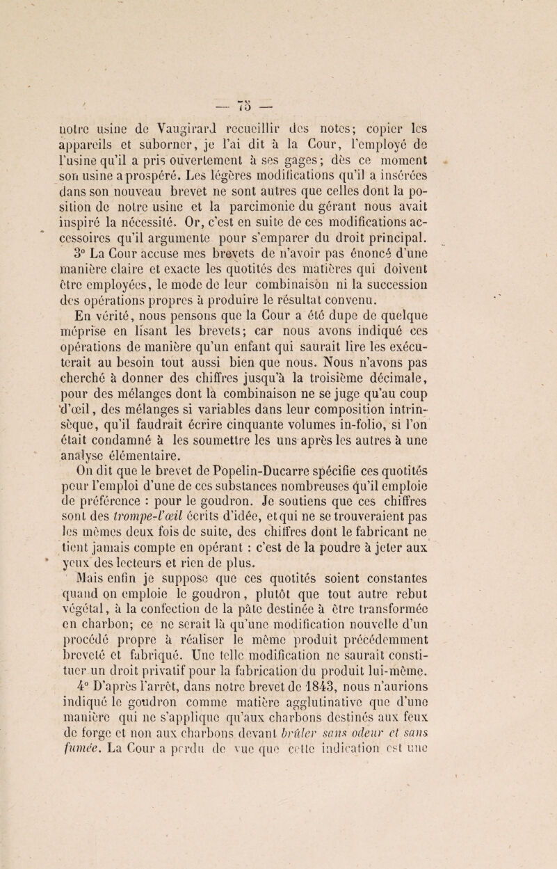 ü) notre usine de Vaugirard recueillir des notes; copier les appareils et suborner, je Fai dit à la Cour, l’employé de l’usine qu’il a pris ouvertement à ses gages; dès ce moment son usine a prospéré. Les légères modifications qu’il a insérées dans son nouveau brevet ne sont autres que celles dont la po¬ sition de notre usine et la parcimonie du gérant nous avait inspiré la nécessité. Or, c’est en suite de ces modifications ac¬ cessoires qu’il argumente pour s’emparer du droit principal. 3° La Cour accuse mes brevets de n’avoir pas énoncé d’une manière claire et exacte les quotités des matières qui doivent être employées, le mode de leur combinaison ni la succession des opérations propres à produire le résultat convenu. En vérité, nous pensons que la Cour a été dupe de quelque méprise en lisant les brevets; car nous avons indiqué ces opérations de manière qu’un enfant qui saurait lire les exécu¬ terait au besoin tout aussi bien que nous. Nous n’avons pas cherché à donner des chiffres jusqu’à la troisième décimale, pour des mélanges dont la combinaison ne se juge qu’au coup 'd’œil, des mélanges si variables dans leur composition intrin¬ sèque, qu’il faudrait écrire cinquante volumes in-folio, si l’on était condamné à les soumettre les uns après les autres à une analyse élémentaire. On dit que le brevet de Popelin-Ducarre spécifie ces quotités pour l’emploi d’une de ces substances nombreuses qu’il emploie de préférence : pour le goudron. Je soutiens que ces chiffres sont des trompe-l'œil écrits d’idée, et qui ne se trouveraient pas les mêmes deux fois de suite, des chiffres dont le fabricant ne tient jamais compte en opérant : c’est de la poudre à jeter aux yeux des lecteurs et rien de plus. Mais enfin je suppose que ces quotités soient constantes quand on emploie le goudron, plutôt que tout autre rebut végétal, à la confection de la pâte destinée à être transformée en charbon; ce ne serait là qu’une modification nouvelle d’un procédé propre à réaliser le même produit précédemment breveté et fabriqué. Une telle modification no saurait consti¬ tuer un droit privatif pour la fabrication du produit lui-même. 4° D’après l’arrêt, dans notre brevet de 1843, nous n’aurions indiqué le goudron comme matière agglutinative que d’une manière qui ne s’applique qu’aux charbons destinés aux feux de forge et non aux charbons devant brûler sons odeur et sans fumée. La Cour a perdu de vue que cette indication est une