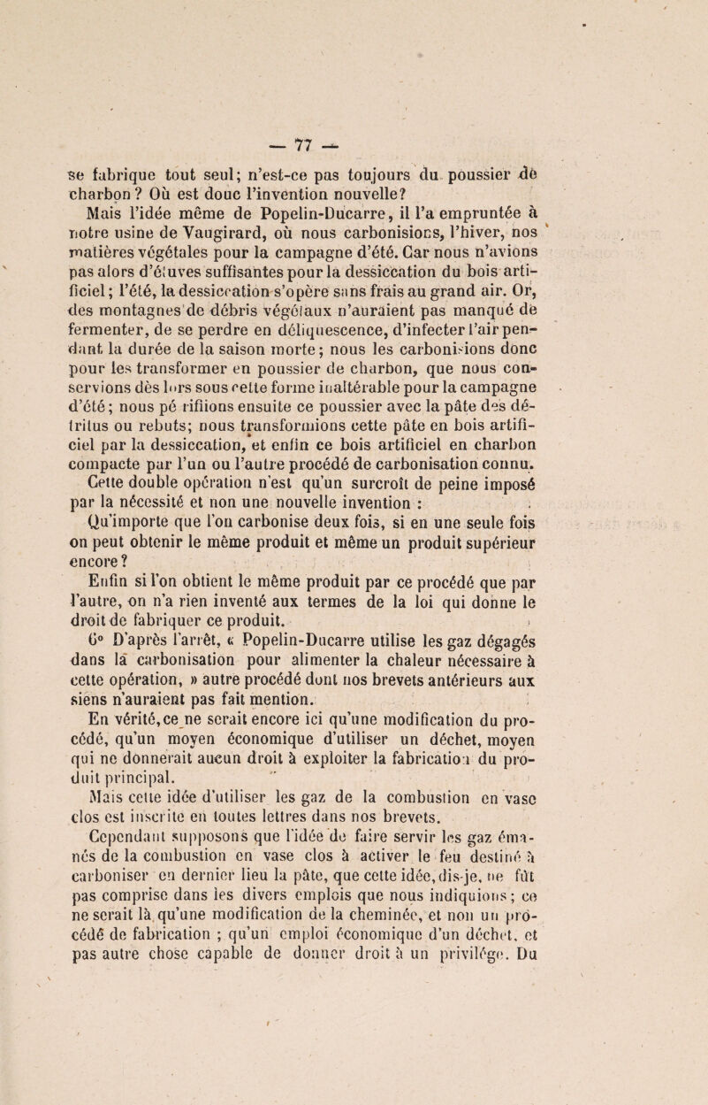 se fabrique tout seul; n’est-ce pas toujours du poussier de charbon ? Ou est doue l’invention nouvelle? Mais l’idée même de Popelin-Dücarre, il l’a empruntée à notre usine de Vaugirard, où nous carbonisions, l’hiver, nos matières végétales pour la campagne d’été. Car nous n’avions pas alors d’étuves suffisantes pour la dessiccation du bois arti¬ ficiel ; l’été, la dessiccation s’opère sans frais au grand air. Or, des montagnes de débris végétaux n’auraient pas manqué de fermenter, de se perdre en déliquescence, d’infecter l’air pen¬ dant la durée de la saison morte; nous les carbonisions donc pour les transformer en poussier de charbon, que nous corn» servions dès lors sous cette forme inaltérable pour la campagne d’été ; nous pé rifiions ensuite ce poussier avec la pâte des dé¬ tritus ou rebuts; nous transformions cette pâte en bois artifi¬ ciel par la dessiccation, et enfin ce bois artificiel en charbon compacte par l’un ou l’autre procédé de carbonisation connu. Cette double opération n’est qu’un surcroît de peine imposé par la nécessité et non une nouvelle invention : Qu’importe que l’on carbonise deux fois, si en une seule fois on peut obtenir le même produit et même un produit supérieur encore ? Enfin si l’on obtient le même produit par ce procédé que par l’autre, on n’a rien inventé aux termes de la loi qui donne le droit de fabriquer ce produit. G0 D’après l’arrêt, « Popelin-Ducarre utilise les gaz dégagés dans la carbonisation pour alimenter la chaleur nécessaire à cette opération, » autre procédé dont nos brevets antérieurs aux siens n auraient pas fait mention. En vérité,ce ne serait encore ici qu’une modification du pro¬ cédé, qu’un moyen économique d’utiliser un déchet, moyen qui ne donnerait aucun droit à exploiter la fabrication du pro¬ duit principal. Mais cette idée d’utiliser les gaz de la combustion en vase clos est inscrite en toutes lettres dans nos brevets. Cependant supposons que l'idée de faire servir les gaz éma¬ nés de la combustion en vase clos à activer le feu destiné h carboniser en dernier lieu la pâte, que cette idée, dis-je, rie fut pas comprise dans les divers emplois que nous indiquions ; ce ne serait là qu’une modification de la cheminée, et non un pro¬ cédé de fabrication ; qu’un emploi économique d’un déchet, et pas autre chose capable de donner droit à un privilège. Du t