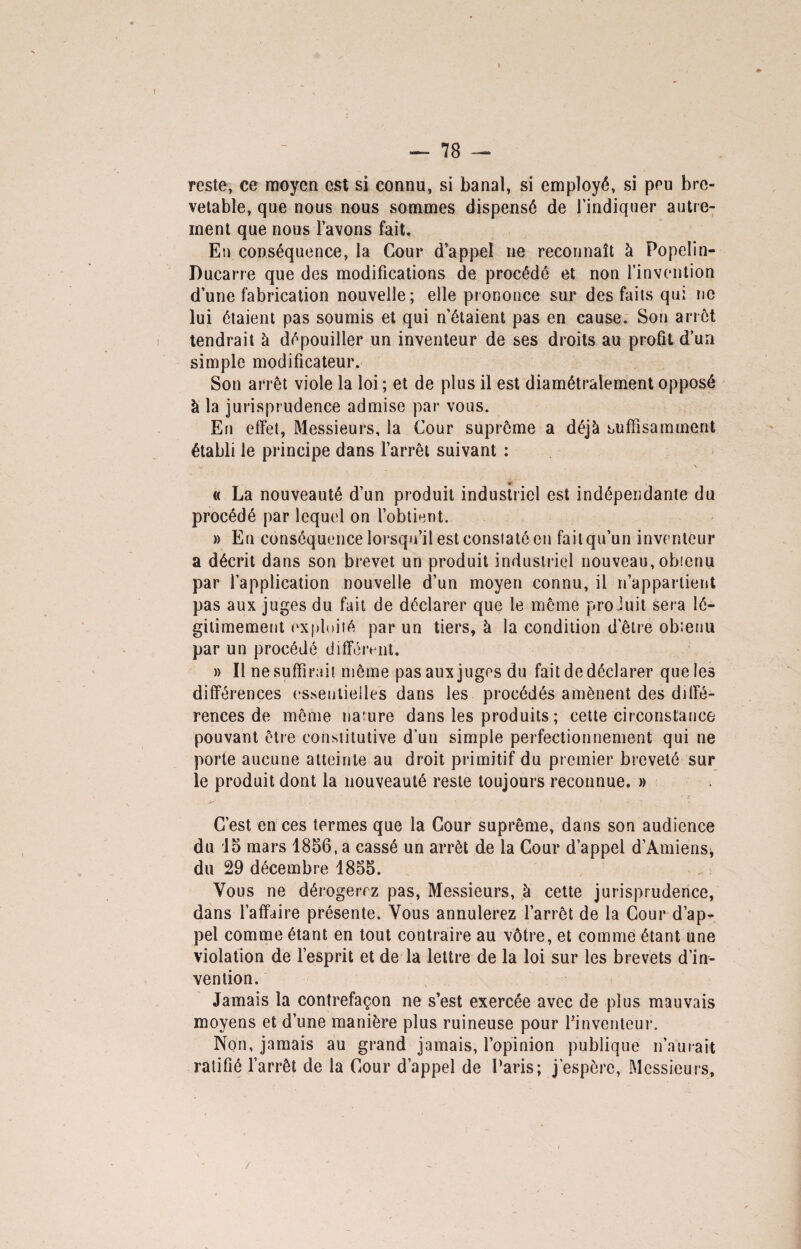 reste, ce moyen est si connu, si banal, si employé, si peu bre¬ vetable, que nous nous sommes dispensé de l’indiquer autre¬ ment que nous l’avons fait. En conséquence, la Cour d’appel ne reconnaît à Popelin- Ducarre que des modifications de procédé et non l’invention d’une fabrication nouvelle; elle prononce sur des faits qui ne lui étaient pas soumis et qui n’étaient pas en cause. Son arrêt tendrait à dépouiller un inventeur de ses droits au profit d’un simple modificateur. Son arrêt viole la loi ; et de plus il est diamétralement opposé à la jurisprudence admise par vous. En effet, Messieurs, la Cour suprême a déjà suffisamment établi le principe dans l’arrêt suivant : V ■ . , \ * « La nouveauté d’un produit industriel est indépendante du procédé par lequel on l’obtient. » En conséquence lorsqu’il est constaté en fait qu’un inventeur a décrit dans son brevet un produit industriel nouveau, obienu par l’application nouvelle d’un moyen connu, il n’appartient pas aux juges du fait de déclarer que le même produit sera lé¬ gitimement exploité par un tiers, à la condition d’être ob;enu par un procédé différent. » Il ne suffirait même pas aux juges du fait de déclarer que les différences essentielles dans les procédés amènent des diffé¬ rences de môme nature dans les produits ; cette circonstance pouvant être constitutive d’un simple perfectionnement qui ne porte aucune atteinte au droit primitif du premier breveté sur le produit dont la nouveauté reste toujours reconnue. » C’est en ces termes que la Cour suprême, dans son audience du 15 mars 1856, a cassé un arrêt de la Cour d’appel d’Amiens, du 29 décembre 1855. Vous ne dérogerez pas, Messieurs, à cette jurisprudence, dans l’affaire présente. Vous annulerez l’arrêt de la Cour d’ap¬ pel comme étant en tout contraire au vôtre, et comme étant une violation de l’esprit et de la lettre de la loi sur les brevets d’in¬ vention. Jamais la contrefaçon ne s’est exercée avec de plus mauvais moyens et d’une manière plus ruineuse pour ^inventeur. Non, jamais au grand jamais, l’opinion publique n’aurait ratifié l’arrêt de la Cour d’appel de Paris; j'espère, Messieurs,