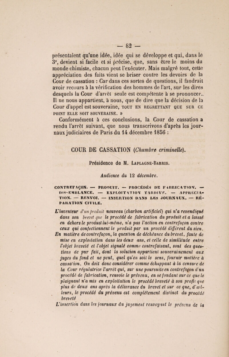 présentaient qu’une idée, idée qui se développe et qui, dans îé 3e, devient si facile et si précise, que, sans être le moins du monde chimiste, chacun peut l’exécuter. Mais malgré tout, cette appréciation des faits vient se briser contre les devoirs de la Cour de cassation : Car dans ces sortes de questions, il faudrait avoir recours à la vérification des hommes de l’art, sur les dires desquels la Cour d’an êt seule est compétente à se prononcer.. Il ne nous appartient, à nous, que de dire que la décision de la Cour d’appel est souveraine, tout en regrettant que sur ce POINT ELLE SOIT SOUVERAINE. )) Conformément à ces conclusions, la Cour de cassation a rendu l’arrêt suivant, que nous transcrivons d’après les jour¬ naux judiciaires de Paris du 14décembre 1856 : COUR DE CASSATION (Chambre criminelle). Présidence de M. Laplagne-Barris. Audience du 12 décembre. CONTREFAÇON. — PROOUIT. — PROCÉDÉS Dîî FABRICATION. — DISSEMBLANCE. — EXPLOITATION TARDIVE. — APPRECIA¬ TION. — RENVOI. —- INSERTION DANS LES JOURNAUX. — RÉ¬ PARATION CIVILE. L'inventeur d’un produit nouveau (charbon artificiel) qui n'a revendiqué dans son brevet que le procédé de fabrication du produit et a laissé en dehors le produit lui-même, n'a pas l'action en contrefaçon contre ceux qui confectionnent le produit par un procédé différent du sien. En matière de contrefaçon, la question de déchéance du brevet, faute de mise en exploitation dans les deux ans, et celle de similitude entre l'objet breveté et l'objet signalé comme contrefaisant, sont des ques¬ tions de pur fait, dont la solution appartient souverainement aux juges du fond et ne peut, quel qu'en soit le sens, fournir matière à cassation. On doit donc considérer comme échappant à la censure de la Cour régulatrice l'arrêt qui, sur une poursuite en contrefaçon d'un procédé de fabrication, renvoie le prévenu, en se fondant sur ce que le plaignant n'a mis en exploitation le procédé breveté à son profil que plus de deux ans après la délivrance du brevet et sur ce que, d'ail¬ leurs, le procédé du prévenu est complètement distinct du procédé breveté L'insertion dans les journaux du jugement renvoyant le prévenu de la