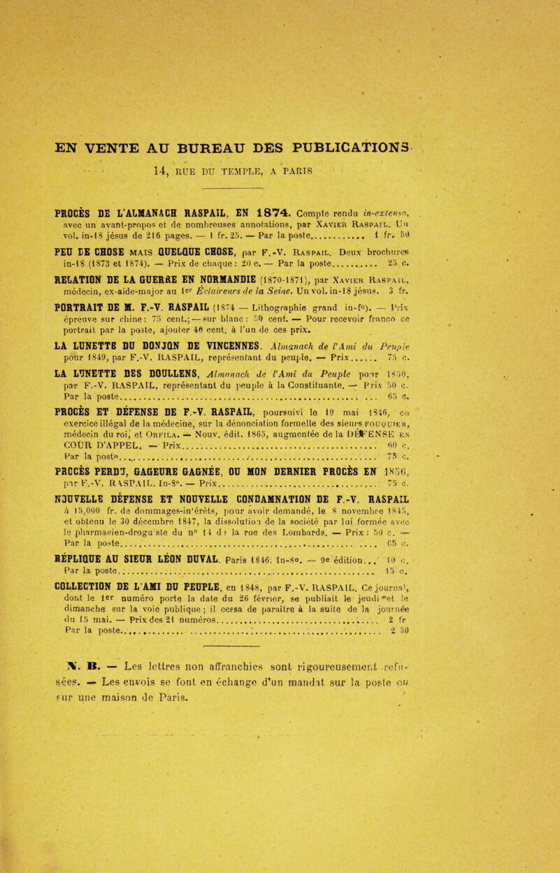 14, RUE DU TEMPLE, A PARIS PROCÈS DE L’ALMANACH RASPAIL, EN 1874. Compte rendu in-exlenso, avec un avant-propos et de nombreuses annotations, par XaVieU Raspail. Un vol. in-18 jésus de 216 pages. — 1 fr. 25. — Par la poste. 1 fr. 50 FEU LE CHOSE mais QUELQUE CHOSE, par F.-V. Raspail. Deux brochures in-18 (1873 et 1874). — Prix de chaque : 20 c. — Par la poste. 25 c. RELATION DE LA GUERRE EN NORMANDIE (1870-1871), par Xavier Raspail, médecin, ex-aide-major au Ier Éclaireurs de la Seine. Un vol. in-18 jésus. 3 fr. PORTRAIT DE M. F.-V. RASPAIL (1874 — Lithographie grand in-fo). — Prix épreuve sur chine: 75 cent.; — sur blanc: 50 cent.— Pour recevoir franco ce portrait par la poste, ajouter 40 cent, à l’un de ces prix. LA LUNETTE DU DONJQN DE VINCENNES. Almanach de P And du Peuple pour 1849, par F.-V. RASPAIL, représentant du peuple. — Prix.. 75 c. LA LUNETTE DES DOULLENS, Almanach de l’Ami du Peuple pour 1850, par F.-V. RASPAIL, représentant du peuple à la Constituante. — Prix 50 c. Par la poste.. 65 c. PROCÈS ET DÉFENSE DE F.-V. RASPAIL, poursuivi le 19 mai 1846, en exercice illégal de la médecine, sur la dénonciation formelle des sieurs fouquier, médecin du roi, et Orfila. — Nouv. édit. 1865, augmentée delà DhJFENSE en COUR D’APPEL. — Prix........ 60 c. Par la poste... 73 e. PROCÈS PERDU, GAGEURE GAGNÉE, OU MON DERNIER PROCÈS EN 1S’5Ü, par F.-V. RA.SPAIL. In-8°. — Prix..... 75 c. NOUVELLE DÉFENSE ET NOUVELLE CONDAMNATION DE F.-V. RASPAIL à 15.000 fr. de dommages-in'érèts, pour avoir demandé, le 8 novembre 1845, et obtenu le 30 décembre 1847, la dissolution de la société par lui formée avec le pharmacien-drogu:ste du n° 14 de la rue des Lombards. — Prix: 50 c. — Par la poste........ 65 c. RÉPLIQUE AU SIEUR LÉON DUVAL. Paris 1 846. In-8®. — 9e édition... 10 c. Par la poste..... 15 e. COLLECTION DE L’AMI DU PEUPLE, en 1848, par F.-V. RASPAIL. Ce journal, dont le 1er numéro porte la date du 26 février, se publiait le jeudi *et le dimanche sur la voie publique ; il cessa de paraître à la suite de la journée du 15 mai. — Prix des 21 numéros...... 1 fr Par la poste........... 2 30 N. B. — Les lettres non affranchies sont rigoureusement refu¬ sées. — Les envois se font en échange d’un mandat sur la poste ou sur une maison de Paris.