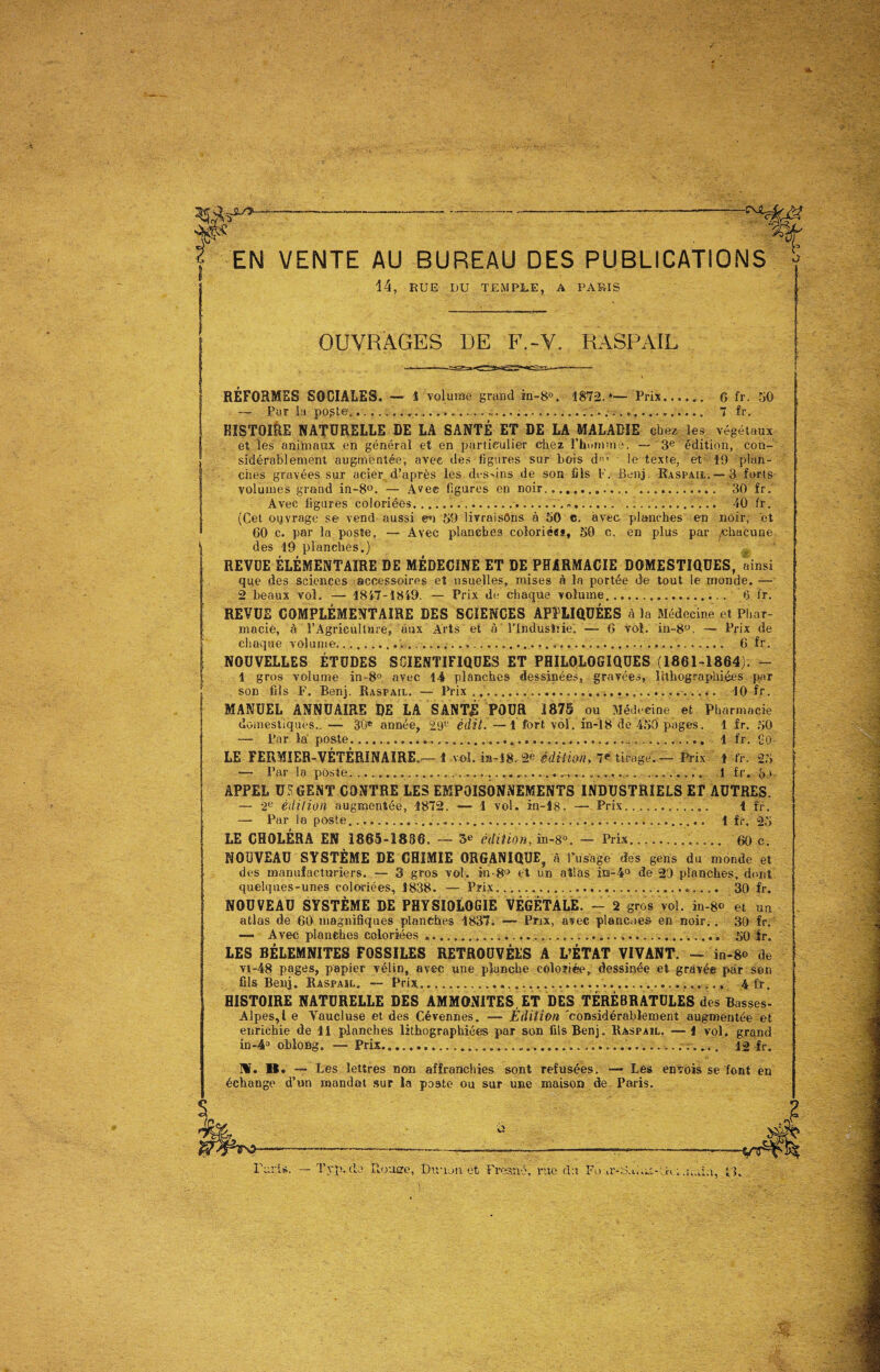 14, RUE DU TEMPLE, A PARIS OUVRAGES DE F.-V. RASPAIL RÉFORMES SOCIALES, — i volume grand in-8°, 1872.*— Prix. G fr. 50 —■ Par la- poste..................... 7 fr. HISTOI&E NATURELLE DE LA SANTÉ ET DE LA MALADIE chez les végétaux et les animaux en général et en particulier chez' l'homme 1 — 3e édition, con¬ sidérablement augmentée, avec des ligures sur bois d-' le texte, et 19 plan¬ ches gravées sur acier d’après les dessins de son fils F. Benj. Raspail. — 3 forts volumes grand in-8°. — Ave© ligures en noir.... 30 fr. Avec ligures coloriées..... 10 fr. (Cet ouvrage se vend aussi en 59 livraisons à 50 c. avec planches en noir, et GO c. par la poste, — Avec planches coîorié«s, 50 c. en plus par /Chacune des 19 planches.) REVUE ÉLÉMENTAIRE DE MÉDECINE ET DE PHARMACIE DOMESTIQUES, ainsi que des sciences accessoires et usuelles, mises à la portée de tout le monde. — 2 beaux vol. — 1817-1819. — Prix de chaque volume. 6 fr. REVUE COMPLÉMENTAIRE DES SCIENCES APPLIQUÉES à la Médecine et Phar¬ macie, à l’Agriculture, aux Arts et à l’Industrie. — 6 vol. in-8°. — Prix de chaque volume...... 6 fr. NOUVELLES ÉTUDES SCIENTIFIQUES ET PHILOLOGIQUES (1861-1864); — 1 gros volume in-8° avec 14 planches dessinées, gravées, lithographiées par son fils F. Benj. Raspail. — Prix... 10 fr. MANUEL ANNUAIRE DE LA SANTÉ POUR 1875 ou Médecine et Pharmacie domestiques..— 30® année, 29u édit.—1 fort vol. in-18 de 450 pages. 1 fr. 50 — Par la poste.................. 1 fr. 90 LE FERMIER-VÉTÉRINAIRE.— 1 vol. in-18. 2e édition, 7e tirage.— Prix 1 fr. 25 — Par la poste. ..........----............... 1 fr. bu APPEL URGENT CONTRE LES EMPOISONNEMENTS INDUSTRIELS ET AUTRES. — -2e édition augmentée, 1872. — 1 vol. in-18. — Prix.. 1 fr. — Par la poste.......... 1 fr. 25 LE CHOLÉRA EN 1865-1886. — 3e édition, in-8°. — Prix... 60 e. NOUVEAU SYSTÈME DE CHIMIE ORGANIQUE, à Tu sage des gens du monde et des manufacturiers. — 3 gros vol. in-8° et un atlas im-4° de 29 planches, dont quelques-unes coloriées, 1838. — Prix.. 30 fr. NOUVEAU SYSTÈME DE PHYSIOLOGIE VÉGÉTALE. - 2 gros vol. in-8° et un atlas de 60 magnifiques planches 1837. — Prix, avec plancaes en noir.. 30 fr. — Avec planches coloriées ,.... 50 fr. LES BÉLEMNITES FOSSILES RETROUVÉES A L’ÉTAT VIVANT. - in-8® de vi-48 pages, papier vélin, avec une planche coloriée, dessinée et gravée par son fils Benj. Raspaïl. — Prix......... 4 fr. HISTOIRE NATURELLE DES AMMONITES. ET DES TÉRÉBRATÜLES des Basses- Alpes,! e Yaucluse et des Cévennes. — Edition 'considérablement augmentée et enrichie de 11 planches lithographiées par son fils Benj. Raspaîl. — 1 vol. grand in-4° oblong. — Prix...... 12 fr. M. 11. — Les lettres non affranchies sont refusées. — Les envois se font en échange d’un mandat sur la poste ou sur une maison de Paris.