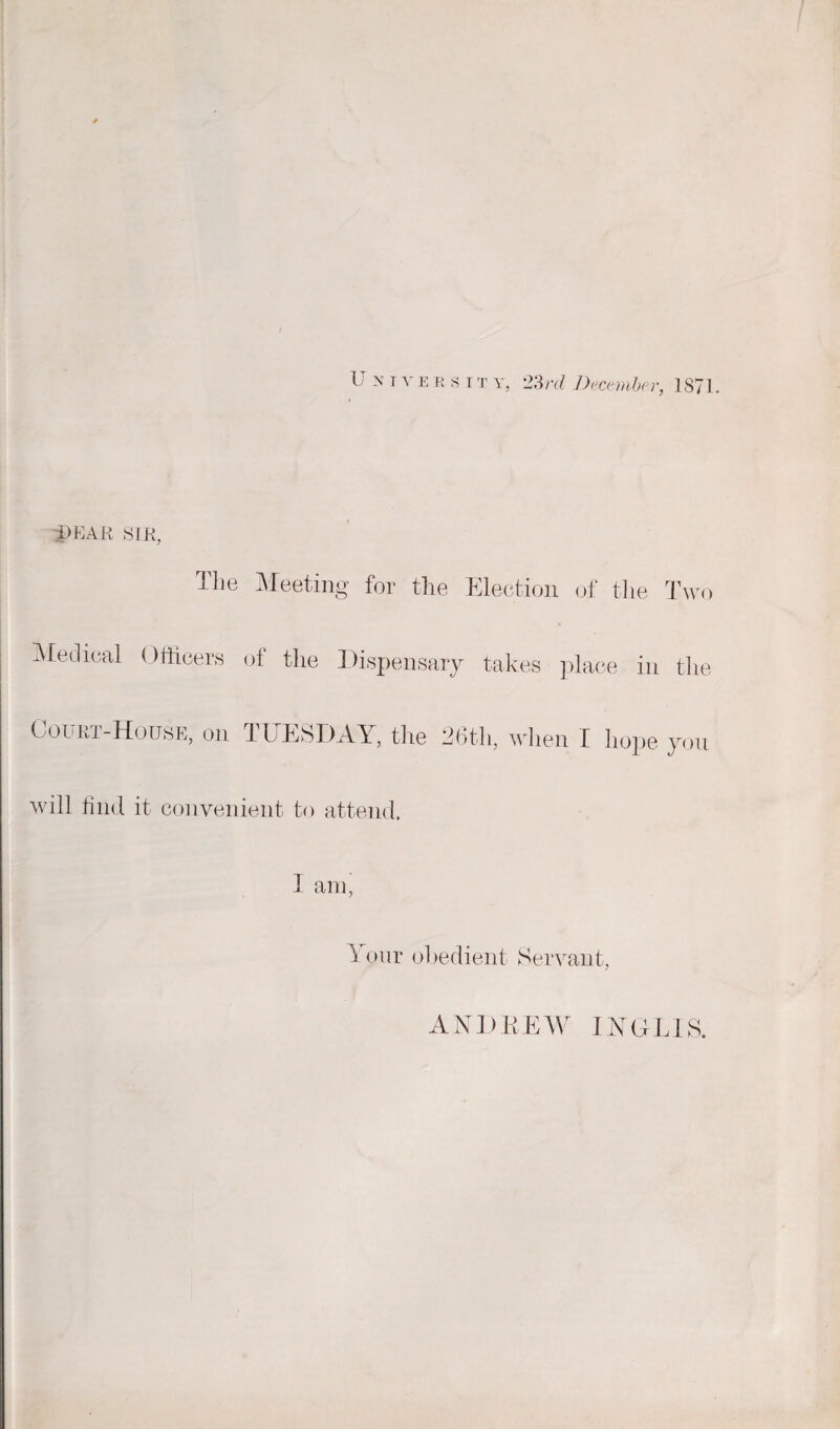 1 n i 'S' e r s it y, 23 rd December, 1871. i>KA E SIR, Hie Meeting for the Election of the Two Medical Officers of the Dispensary takes place in the Court-House, on TUESDAY, the 26th, when I hope you will find it convenient to attend. I am, Your obedient Servant, ANDREW IYGLIS.