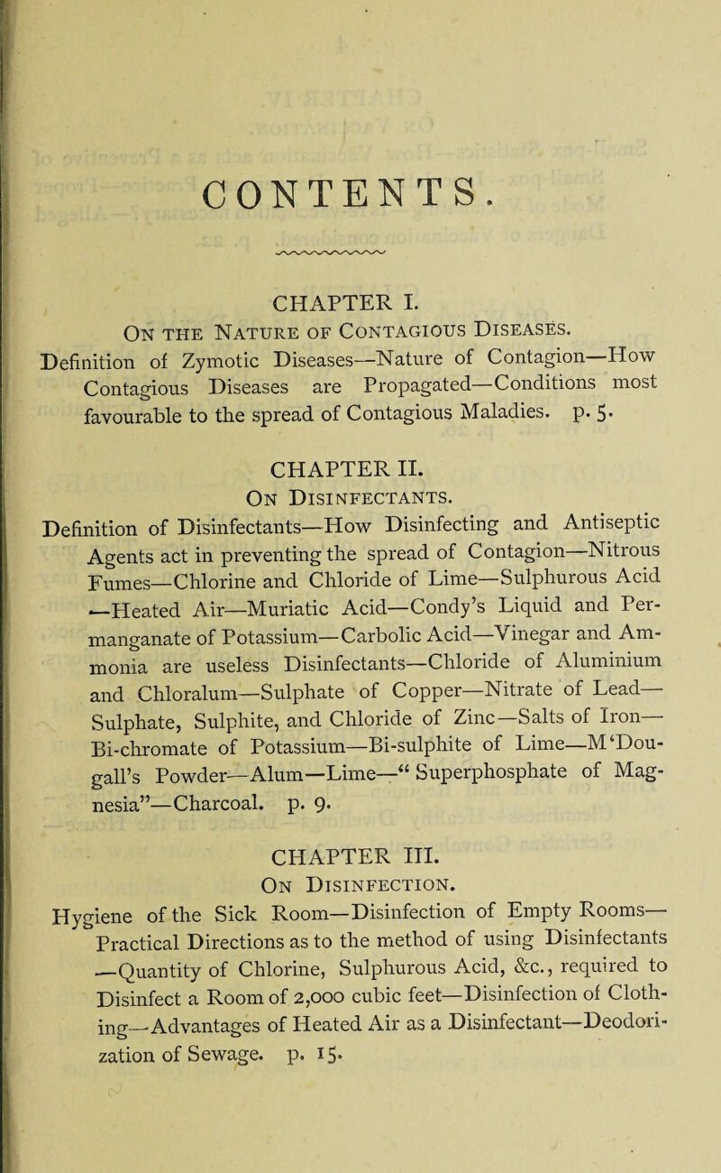 CONTENTS. CHAPTER I. On the Nature of Contagious Diseases. Definition of Zymotic Diseases—Nature of Contagion—How Contagious Diseases are Propagated—Conditions most favourable to the spread of Contagious Maladies, p. 5- CHAPTER II. On Disinfectants. Definition of Disinfectants—How Disinfecting and Antiseptic Agents act in preventing the spread of Contagion—Nitrous Fumes—Chlorine and Chloride of Lime—Sulphurous Acid —Heated Air—Muriatic Acid—Condy’s Liquid and Per¬ manganate of Potassium—Carbolic Acid—Vinegar and Am¬ monia are useless Disinfectants—Chloride of Aluminium and Chloralum—Sulphate of Copper—Nitrate of Lead- Sulphate, Sulphite, and Chloride of Zinc—Salts of Iron— Bi-chromate of Potassium—Bi-sulphite of Lime—M‘Dou- gall’s Powder—Alum—Lime—“ Superphosphate of Mag¬ nesia”—Charcoal, p. 9. CHAPTER III. On Disinfection. Hygiene of the Sick Room—Disinfection of Empty Rooms— Practical Directions as to the method of using Disinfectants —Quantity of Chlorine, Sulphurous Acid, &c., required to Disinfect a Room of 2,000 cubic feet—Disinfection of Cloth¬ ing-Advantages of Heated Air as a Disinfectant—Deodori- zation of Sewage, p. 15.