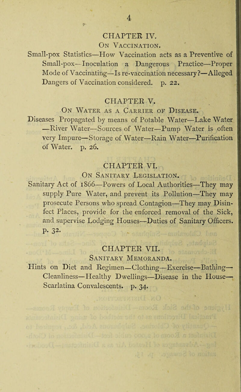 5- CHAPTER IV. On Vaccination. Small-pox Statistics—How Vaccination acts as a Preventive of Small-pox—Inoculation a Dangerous Practice—Proper Mode of Vaccinating—Is re-vaccination necessary?—Alleged Dangers of Vaccination considered, p. 22. CHAPTER V. On Water as a Carrier of Disease. Diseases Propagated by means of Potable Water—Lake Water —River Water—Sources of Water—Pump Water is often very Impure—Storage of Water—Rain Water—Purification of Water, p. 26. CHAPTER VI. On Sanitary Legislation. Sanitary Act of 1866—Powers of Local Authorities—They may supply Pure Water, and prevent its Pollution—They may prosecute Persons who spread Contagion—They may Disin¬ fect Places, provide for the enforced removal of the Sick, and supervise Lodging Houses^Duties of Sanitary Officers. P- 32- CHAPTER VII. Sanitary Memoranda. Hints on Diet and Regimen—Clothing—Exercise—Bathing— Cleanliness—Healthy Dwellings—Disease in the House— Scarlatina Convalescents, p. 34.