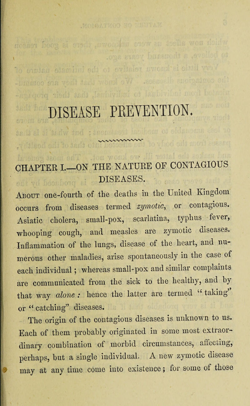 DISEASE PREVENTION. CHAPTER I._ON THE NATURE OF CONTAGIOUS DISEASES. About one-fourth of the deaths in the United Kingdom occurs from diseases termed zymotic, or contagious. Asiatic cholera, small-pox, scarlatina, typhus fever, whooping cough, and measles are zymotic diseases. Inflammation of the lungs, disease of the heart, and nu¬ merous other maladies, arise spontaneously in the case of each individual; whereas small-pox and similar complaints are communicated from the sick to the healthy, and by that way alone : hence the latter are termed {taking or “ catching” diseases. The origin of the contagious diseases is unknown to us. Each of them probably originated in some most extraor¬ dinary combination of morbid circumstances, affecting, perhaps, but a single individual. A new zymotic disease may at any time come into existence; for some of those