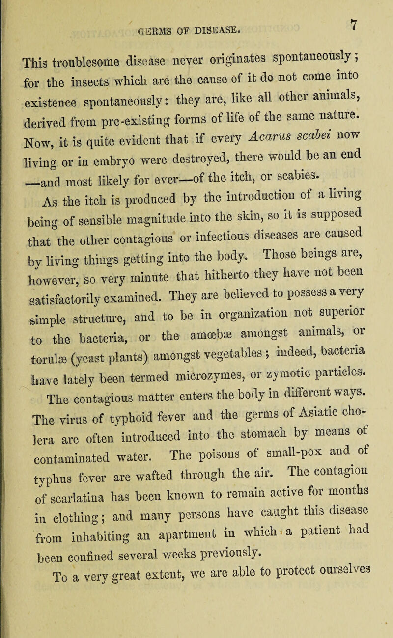 GERMS OF DISEASE. This troublesome disease never originates spontaneously; for the insects which are the cause of it do not come into existence spontaneously: they are, like all other animals, derived from pre-existing forms of life of the same nature. Now, it is quite evident that if every Acarus scabei now living or in embryo were destroyed, there would be an end —and most likely for ever—of the itch, or scabies. As the itch is produced by the introduction of a living being of sensible magnitude into the skin, so it is supposed that the other contagious or infectious diseases are caused by living things getting into the body. Those beings are, however, so very minute that hitherto they have not been satisfactorily examined. They are believed to possess a very simple structure, and to be in organization not superior to the bacteria, or the amort)® amongst animals, or torulee (yeast plants) amongst vegetables ; indeed, bacteria have lately been termed microzymes, or zymotic particles. The contagious matter enters the body in different ways. The virus of typhoid fever and the germs of Asiatic cho¬ lera are often introduced into the stomach by means of contaminated water. The poisons of small-pox and of typhus fever are wafted through the air. The contagion of scarlatina has been known to remain active for months in clothing; and many persons have caught this disease from inhabiting an apartment in which. a patient had been confined several weeks previously. To a very great extent, we are able to protect ouisel . es