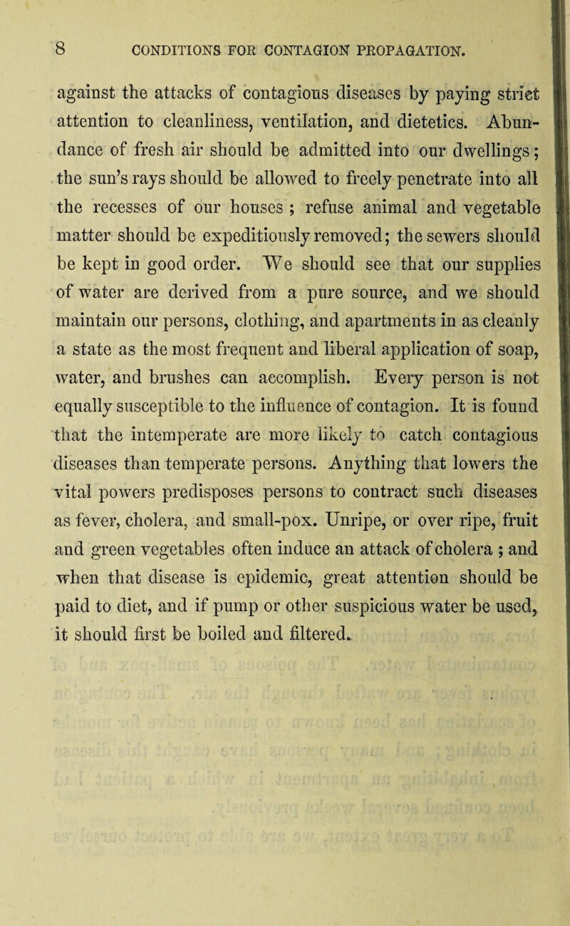 against the attacks of contagious diseases by paying strict attention to cleanliness, ventilation, and dietetics. Abun¬ dance of fresh air should be admitted into our dwellings; the sun’s rays should be allowed to freely penetrate into all the recesses of our houses ; refuse animal and vegetable matter should be expeditiously removed; the sewers should be kept in good order. We should see that our supplies of water are derived from a pure source, and we should / maintain our persons, clothing, and apartments in as cleanly a state as the most frequent and liberal application of soap, water, and brushes can accomplish. Every person is not equally susceptible to the influence of contagion. It is found that the intemperate are more likely to catch contagious diseases than temperate persons. Anything that lowers the vital powers predisposes persons to contract such diseases as fever, cholera, and small-pox. Unripe, or over ripe, fruit and green vegetables often induce an attack of cholera ; and when that disease is epidemic, great attention should be paid to diet, and if pump or other suspicious water be used, it should first be boiled and filtered.