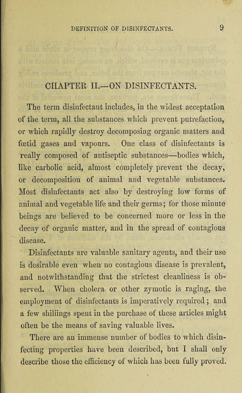 CHAPTER II.—ON DISINFECTANTS. The term disinfectant includes, in the widest acceptation of the term, all the substances which prevent putrefaction, or which rapidly destroy decomposing organic matters and foetid gases and vapours. One class of disinfectants is really composed of antiseptic substances—bodies which, like carbolic acid, almost completely prevent the decay, or decomposition of animal and vegetable substances. Most disinfectants act also by destroying low forms of animal and vegetable life and their germs; for those minute beings are believed to be concerned more or less in the decay of organic matter, and in the spread of contagious disease. # Disinfectants are valuable sanitary agents, and their use is desirable even when no contagious disease is prevalent, and notwithstanding that the strictest cleanliness is ob¬ served. When cholera or other zymotic is raging, the employment of disinfectants is imperatively required; and a few shillings spent in the purchase of these articles might often be the means of saving valuable lives. There are an immense number of bodies to which disin¬ fecting properties have been described, but I shall only describe those the efficiency of which has been fully proved.