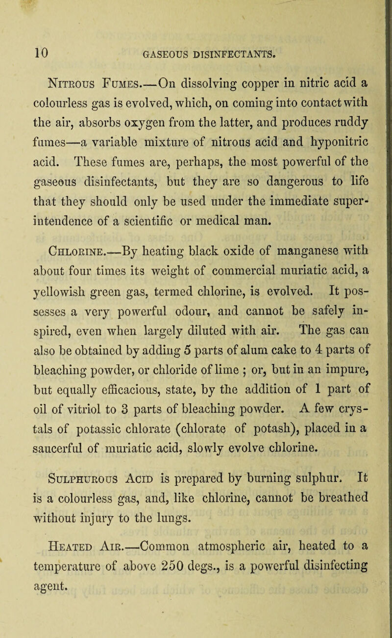 Nitrous Fumes_On dissolving copper in nitric acid a colourless gas is evolved, which, on coming into contact with the air, absorbs oxygen from the latter, and produces ruddy fumes—a variable mixture of nitrous acid and hyponitric acid. These fumes are, perhaps, the most powerful of the gaseous disinfectants, but they are so dangerous to life that they should only be used under the immediate super¬ intendence of a scientific or medical man. Chlorine.—By heating black oxide of manganese with about four times its weight of commercial muriatic acid, a yellowish green gas, termed chlorine, is evolved. It pos¬ sesses a very powerful odour, and cannot be safely in¬ spired, even when largely diluted with air. The gas can also be obtained by adding 5 parts of alum cake to 4 parts of bleaching powder, or chloride of lime ; or, but in an impure, but equally efficacious, state, by the addition of 1 part of oil of vitriol to 3 parts of bleaching powder. A few crys¬ tals of potassic chlorate (chlorate of potash), placed in a saucerful of muriatic acid, slowly evolve chlorine. Sulphurous Acid is prepared by burning sulphur. It is a colourless gas, and, like chlorine, cannot be breathed without injury to the lungs. Heated Air.—Common atmospheric air, heated to a temperature of above 250 degs., is a powerful disinfecting agent.
