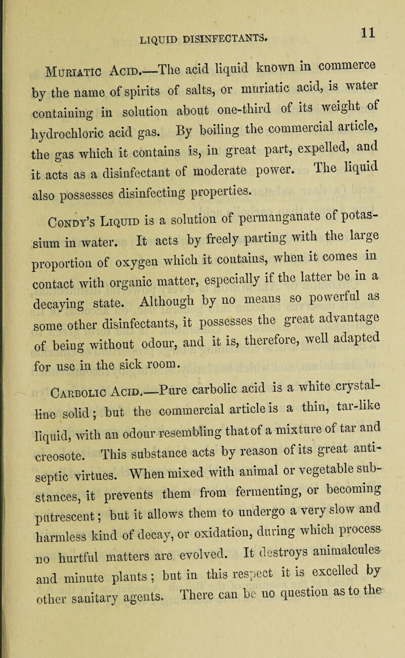 Muriatic Acid.—The acid liquid known in commerce by the name of spirits of salts, or muriatic acid, is water containing in solution about one-third of its weight of hydrochloric acid gas. By boiling the commercial article, the gas which it contains is, in great part, expelled, and it acts as a disinfectant of moderate power. The liquid also possesses disinfecting properties. Condy’s Liquid is a solution of permanganate of potas¬ sium in water. It acts by freely parting with the large proportion of oxygen which it contains, when it comes in contact with organic matter, especially if the latter be in a decaying state. Although by no means so powerful as some other disinfectants, it possesses the great advantage of being without odour, and it is, therefore, well adapted for use in the sick room. Carbolic Acid.—Pure carbolic acid is a white crystal¬ line solid; but the commercial article is a thin, tar-like liquid, with an odour resembling that of a mixture of tar and creosote. This substance acts by reason of its great anti¬ septic virtues. When mixed with animal or vegetable sub¬ stances, it prevents them from fermenting, or becoming putrescent; but it allows them to undergo a very slow and harmless kind of decay, or oxidation, during which process no hurtful matters are evolved. It destroys animalcules and minute plants; but in this respect it is excelled by other sanitary agents. There can be no question as to the