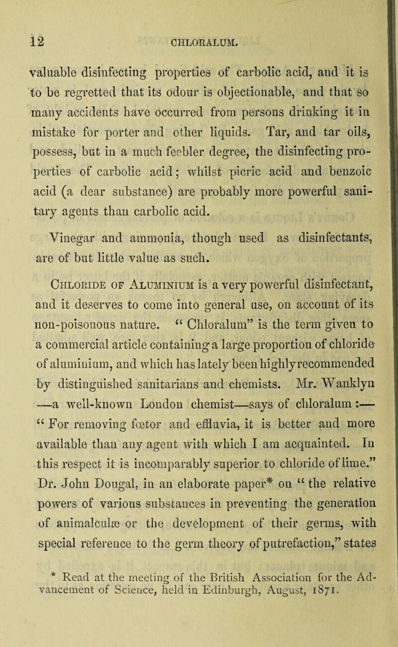 valuable disinfecting properties of carbolic acid, and it is to be regretted that its odour is objectionable, and that so many accidents have occurred from persons drinking it in mistake for porter and other liquids. Tar, and tar oils, possess, but in a much feebler degree, the disinfecting pro¬ perties of carbolic acid; whilst picric acid and benzoic acid (a dear substance) are probably more powerful sani¬ tary agents than carbolic acid. Vinegar and ammonia, though used as disinfectants, are of but little value as such. Chloride of Aluminium is a very powerful disinfectant, and it deserves to come into general use, on account of its non-poisonous nature. tc Chloralum” is the term given to a commercial article containing a large proportion of chloride of aluminium, and which has lately been highly recommended by distinguished sanitarians and chemists. Mr. Wanklyn —a well-known London chemist—says of chloralum :— “ For removing foetor and effluvia, it is better and more available than any agent with which I am acquainted. In this respect it is incomparably superior to chloride of lime.” Dr. John Dougal, in an elaborate paper* on “ the relative powers of various substances in preventing the generation of animalcule or the development of their germs, with special reference to the germ theory of putrefaction,” states * Read at the meeting of the British Association for the Ad¬ vancement of Science, held in Edinburgh, August, 1871.