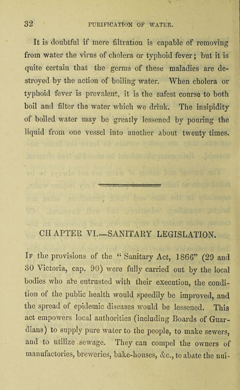 It is doubtful if mere filtration is capable of removing from water the virus of cholera or typhoid fever; but it is quite certain that the germs of these maladies are de¬ stroyed by the action of boiling water. When cholera or typhoid fever is prevalent, it is the safest course to both boil and filter the water which we drink. The insipidity of boiled water may be greatly lessened by pouring the liquid from one vessel into another about twenty times. CHAPTER VI.—SANITARY LEGISLATION. If the provisions of the “ Sanitary Act, 1866” (29 and 30 Victoria, cap. 90) were fully carried out by the local bodies who ale entrusted with their execution, the condi¬ tion of the public health would speedily be improved, and the spread of epidemic diseases would be lessened. This act empowers local authorities (including Boards of Guar¬ dians) to supply pure water to the people, to make sewers, and to utilize sewage. They can compel the owners of manufactories, breweries, bake-houses, &c., to abate the nui-
