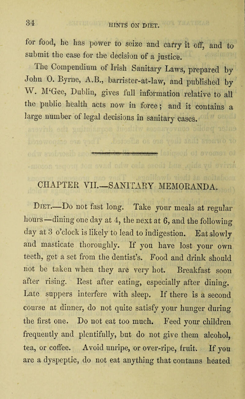 hints on diet. for food, he has power to seize and carry it off, and to submit the case for the decision of a justice. ihe Compendium of Irish Sanitary Laws, prepared by John 0. Lyme, A.B., barrister-at-law, and published by W. M‘Gee, Dublin, gives full information relative to all the public health acts now in force; and it contains a large number of legal decisions in sanitary cases. CHAPTER VII.—SANITARY MEMORANDA. Diet—Do not fast long. Take your meals at regular hours—dining one day at 4, the next at 6, and the following day at 3 o’clock is likely to lead to indigestion. Eat slowly and masticate thoroughly. If you have lost your own teeth, get a set from the dentist’s. Food and drink should not be taken when they are very hot. Breakfast soon after rising. Rest after eating, especially after dining. Late suppers interfere with sleep. If there is a second course at dinner, do not quite satisfy your hunger during the first one. Do not eat too much. Feed your children frequently and plentifully, but do not give them alcohol, tea, or coffee. Avoid unripe, or over-ripe, fruit. If you are a dyspeptic, do not eat anything that contains heated
