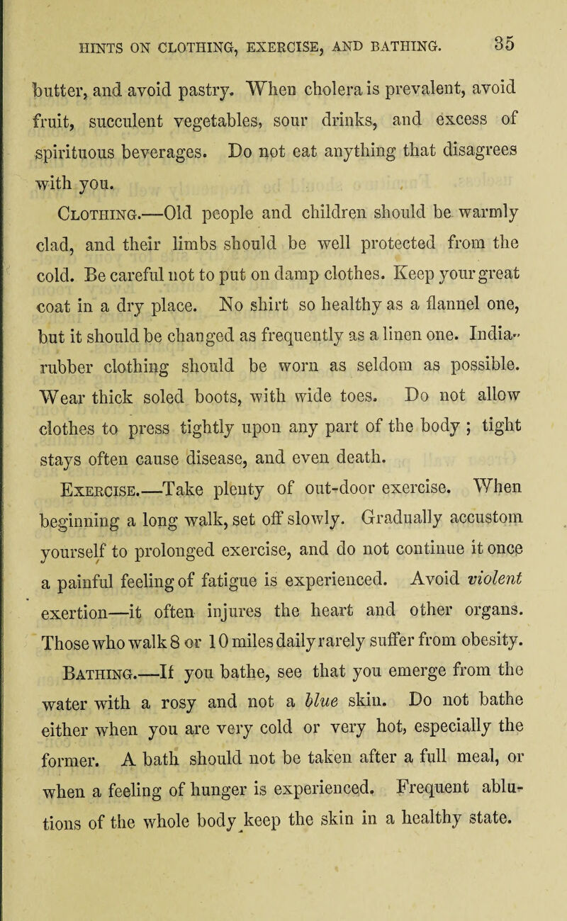 butter, and avoid pastry. When cholera is prevalent, avoid fruit, succulent vegetables, sour drinks, and excess of spirituous beverages. Do not eat anything that disagrees with you. Clothing.—Old people and children should be warmly clad, and their limbs should be well protected from the cold. Be careful not to put on damp clothes. Keep your great coat in a dry place. No shirt so healthy as a flannel one, but it should be changed as frequently as a linen one. India- rubber clothing should be worn as seldom as possible. Wear thick soled boots, with wide toes. Do not allow clothes to press tightly upon any part of the body ; tight stays often cause disease, and even death. Exercise.—Take plenty of out-door exercise. When beginning a long walk, set off slowly. Gradually accustom yourself to prolonged exercise, and do not continue it once a painful feeling of fatigue is experienced. Avoid violent exertion—it often injures the heart and other organs. Those who walk 8 or 10 miles daily rarely suffer from obesity. Bathing.—If you bathe, see that you emerge from the water with a rosy and not a blue skin. Do not bathe either when you are very cold or very hot, especially the former. A bath should not be taken after a full meal, or when a feeling of hunger is experienced. Frequent ablu¬ tions of the whole body keep the skin in a healthy state.