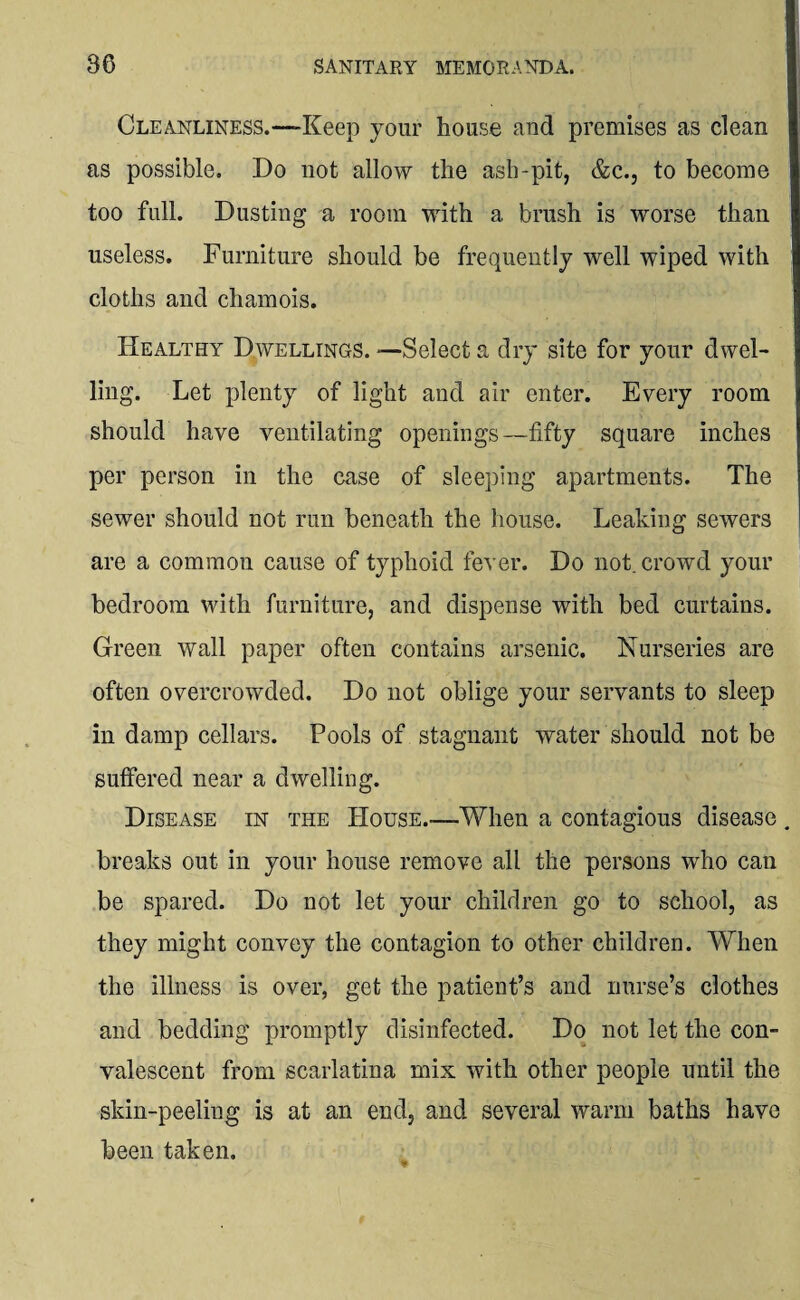 Cleanliness.—-Keep your house and premises as clean as possible. Do not allow the ash-pit, &c., to become too full. Dusting a room with a brush is worse than useless. Furniture should be frequently well wiped with cloths and chamois. Healthy Dwellings. —Select a dry site for your dwel¬ ling. Let plenty of light and air enter. Every room should have ventilating openings—fifty square inches per person in the case of sleeping apartments. The sewer should not run beneath the house. Leaking sewers are a common cause of typhoid fever. Do not. crowd your bedroom with furniture, and dispense with bed curtains. Green wall paper often contains arsenic. Nurseries are often overcrowded. Do not oblige your servants to sleep in damp cellars. Pools of stagnant water should not be suffered near a dwelling. Disease in the House.—When a contagious disease breaks out in your house remove all the persons who can be spared. Do not let your children go to school, as they might convey the contagion to other children. When the illness is over, get the patient’s and nurse’s clothes and bedding promptly disinfected. Do not let the con¬ valescent from scarlatina mix with other people until the skin-peeling is at an end, and several warm baths have been taken.