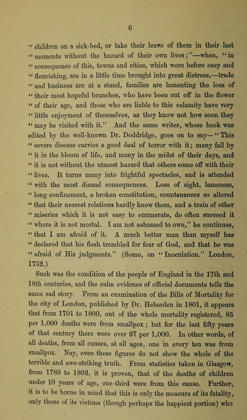 « children on a sick-bed, or take their leave of them in their last “ moments without the hazard of their own lives;”—when, “in “ consequence of this, towns and cities, which were before easy and “ flourishing, are in a little time brought into great distress,—trade “ and business are at a stand, families are lamenting the loss of “ their most hopeful branches, who have been cut off in the flower “ of their age, and those who are liable to this calamity have very “ little enjoyment of themselves, as they know not how soon they “ may be visited with it.” And the same writer, whose book was edited by the well-known Dr. Doddridge, goes on to say— “ This “ severe disease carries a good deal of terror with it; many fall by “ it in the bloom of life, and many in the midst of their days, and “it is not without the utmost hazard that others come off with their “ lives. It turns many into frightful spectacles, and is attended “ with the most dismal consequences. Loss of sight, lameness, “ long confinement, a broken constitution, countenances so altered “ that their nearest relations hardly know them, and a train of other “ miseries which it is not easy to enumerate, do often succeed it “ where it is not mortal. I am not ashamed to own,” he continues, “ that I am afraid of it. A much better man than myself has “ declared that his flesh trembled for fear of God, and that he was “ afraid of His judgments.” (Some, on “Inoculation.” London, 1752.) Such was the condition of the people of England in the 17th and 18th centuries, and the calm evidence of official documents tells the same sad story. From an examination of the Bills of Mortality for the city of London, published by Dr. Heberden in 1801, it appears that from 1701 to 1800, out of the whole mortality registered, 85 per 1,000 deaths were from smallpox ; but for the last fifty years of that century there were over 97 per 1,000. In other words, of all deaths, from all causes, at all ages, one in every ten was from smallpox. Nay, even these figures do not show the whole of the terrible and awe-striking truth. From statistics taken in Glasgow, from 1788 to 1802, it is proven, that of the deaths of children under 10 years of age, one-third were from this cause. Further, it is to be borne in mind that this is only the measure of its fatality, only those of its victims (though perhaps the happiest portion) who