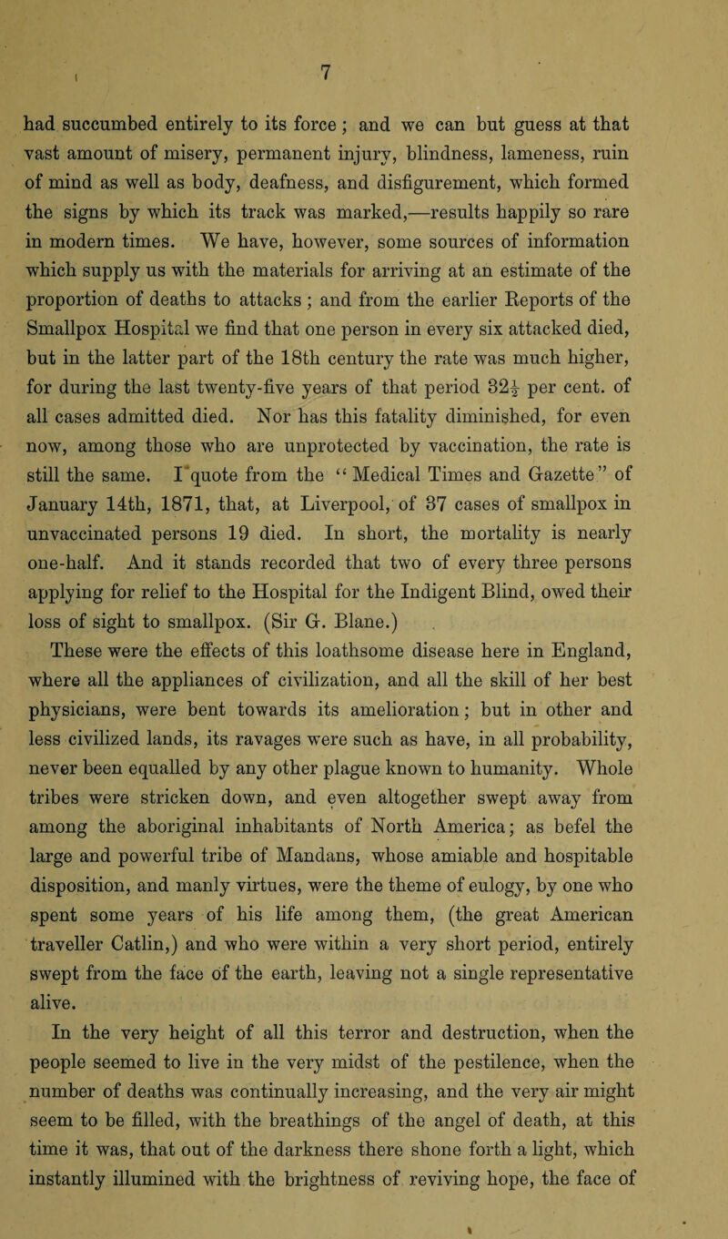 I had succumbed entirely to its force; and we can but guess at that vast amount of misery, permanent injury, blindness, lameness, ruin of mind as well as body, deafness, and disfigurement, which formed the signs by which its track was marked,—results happily so rare in modern times. We have, however, some sources of information which supply us with the materials for arriving at an estimate of the proportion of deaths to attacks ; and from the earlier Reports of the Smallpox Hospital we find that one person in every six attacked died, but in the latter part of the 18th century the rate was much higher, for during the last twenty-five years of that period 32£ per cent, of all cases admitted died. Nor has this fatality diminished, for even now, among those who are unprotected by vaccination, the rate is still the same. I quote from the “ Medical Times and Gazette ” of January 14th, 1871, that, at Liverpool, of 87 cases of smallpox in unvaccinated persons 19 died. In short, the mortality is nearly one-half. And it stands recorded that two of every three persons applying for relief to the Hospital for the Indigent Blind, owed their loss of sight to smallpox. (Sir G. Blane.) These were the effects of this loathsome disease here in England, where all the appliances of civilization, and all the skill of her best physicians, were bent towards its amelioration; but in other and less civilized lands, its ravages w^ere such as have, in all probability, never been equalled by any other plague known to humanity. Whole tribes were stricken down, and even altogether swept away from among the aboriginal inhabitants of North America; as befel the large and powerful tribe of Mandans, whose amiable and hospitable disposition, and manly virtues, were the theme of eulogy, by one who spent some years of his life among them, (the great American traveller Catlin,) and who were within a very short period, entirely swept from the face of the earth, leaving not a single representative alive. In the very height of all this terror and destruction, when the people seemed to live in the very midst of the pestilence, when the number of deaths was continually increasing, and the very air might seem to be filled, with the breathings of the angel of death, at this time it was, that out of the darkness there shone forth a light, which instantly illumined with the brightness of reviving hope, the face of i