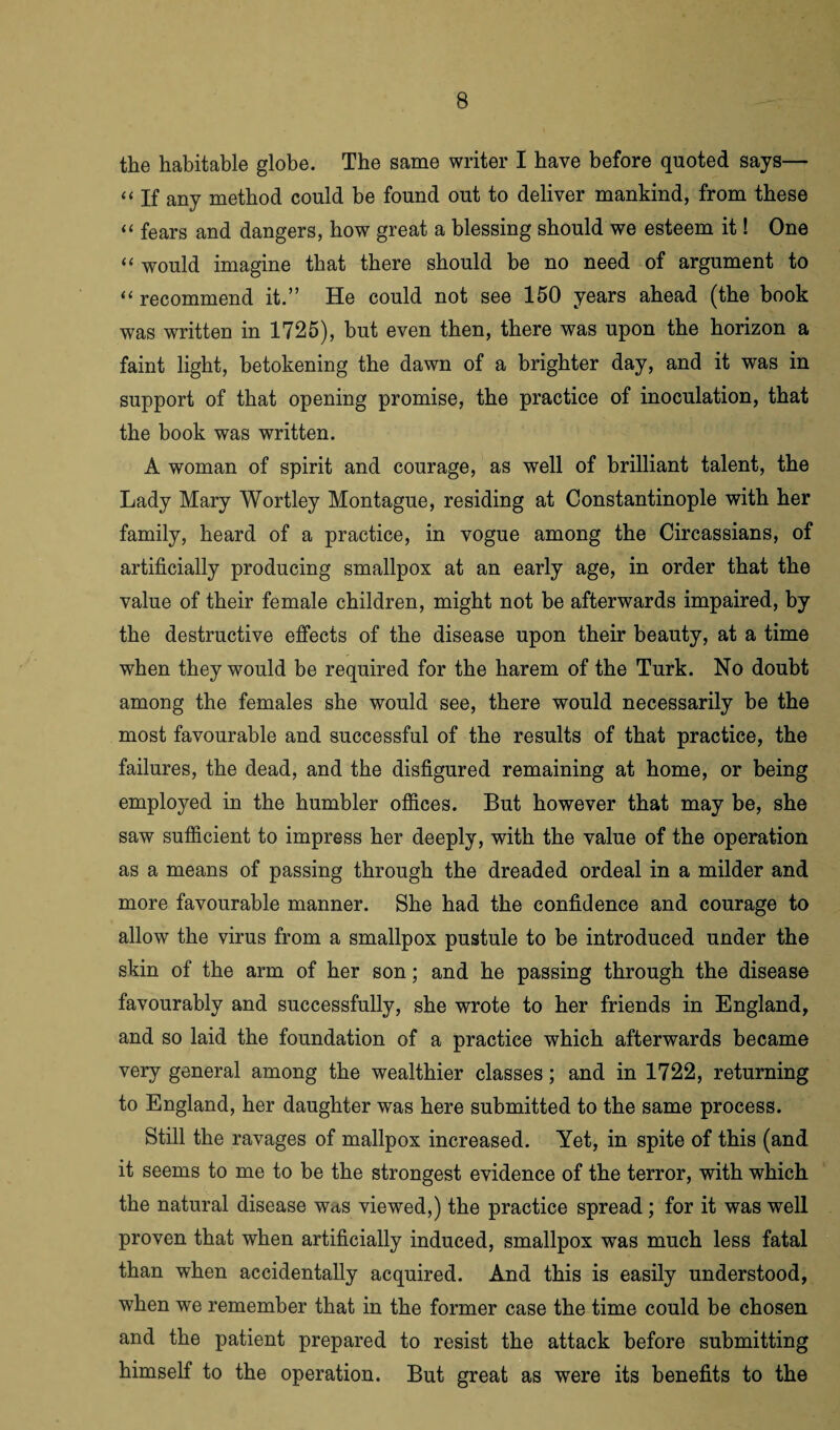 the habitable globe. The same writer I have before quoted says— “ If any method could be found out to deliver mankind, from these “ fears and dangers, bow great a blessing should we esteem it! One “ would imagine that there should be no need of argument to “ recommend it.” He could not see 150 years ahead (the book was written in 1725), but even then, there was upon the horizon a faint light, betokening the dawn of a brighter day, and it was in support of that opening promise, the practice of inoculation, that the book was written. A woman of spirit and courage, as well of brilliant talent, the Lady Mary Wortley Montague, residing at Constantinople with her family, heard of a practice, in vogue among the Circassians, of artificially producing smallpox at an early age, in order that the value of their female children, might not be afterwards impaired, by the destructive effects of the disease upon their beauty, at a time when they would be required for the harem of the Turk. No doubt among the females she would see, there would necessarily be the most favourable and successful of the results of that practice, the failures, the dead, and the disfigured remaining at home, or being employed in the humbler offices. But however that may be, she saw sufficient to impress her deeply, with the value of the operation as a means of passing through the dreaded ordeal in a milder and more favourable manner. She had the confidence and courage to allow the virus from a smallpox pustule to be introduced under the skin of the arm of her son; and he passing through the disease favourably and successfully, she wrote to her friends in England, and so laid the foundation of a practice which afterwards became very general among the wealthier classes; and in 1722, returning to England, her daughter was here submitted to the same process. Still the ravages of mallpox increased. Yet, in spite of this (and it seems to me to be the strongest evidence of the terror, with which the natural disease w<is viewed,) the practice spread ; for it was well proven that when artificially induced, smallpox was much less fatal than when accidentally acquired. And this is easily understood, when we remember that in the former case the time could be chosen and the patient prepared to resist the attack before submitting himself to the operation. But great as were its benefits to the