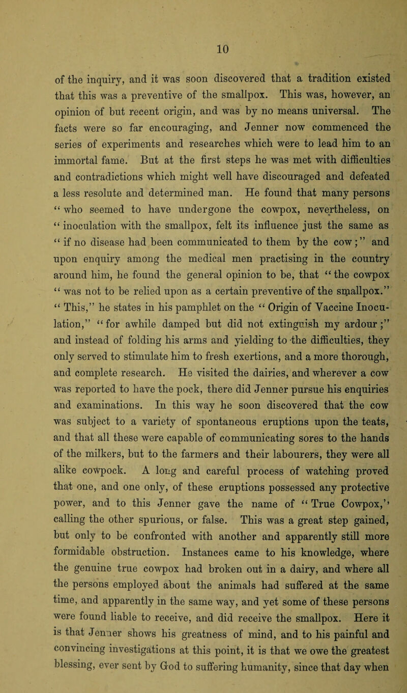 of the inquiry, and it was soon discovered that a tradition existed that this was a preventive of the smallpox. This was, however, an opinion of but recent origin, and was by no means universal. The facts were so far encouraging, and Jenner now commenced the series of experiments and researches which were to lead him to an immortal fame. But at the first steps he was met with difficulties and contradictions which might well have discouraged and defeated a less resolute and determined man. He found that many persons “ who seemed to have undergone the cowpox, nevertheless, on “ inoculation with the smallpox, felt its influence just the same as “ if no disease had been communicated to them by the cowand upon enquiry among the medical men practising in the country around him, he found the general opinion to be, that “the cowpox “ was not to be relied upon as a certain preventive of the smallpox.” “ This,” he states in his pamphlet on the “ Origin of Vaccine Inocu¬ lation,” “for awhile damped but did not extinguish my ardour;” and instead of folding his arms and yielding to -the difficulties, they only served to stimulate him to fresh exertions, and a more thorough, and complete research. He visited the dairies, and wherever a cow was reported to have the pock, there did Jenner pursue his enquiries and examinations. In this way he soon discovered that the cow was subject to a variety of spontaneous eruptions upon the teats, and that all these were capable of communicating sores to the hands of the milkers, but to the farmers and their labourers, they were all alike cowpock. A long and careful process of watching proved that one, and one only, of these eruptions possessed any protective power, and to this Jenner gave the name of “ True Cowpox,’’ calling the other spurious, or false. This was a great step gained, but only to be confronted with another and apparently still more formidable obstruction. Instances came to his knowledge, where the genuine true cowpox had broken out in a dairy, and where all the persons employed about the animals had suffered at the same time, and apparently in the same way, and yet some of these persons were found liable to receive, and did receive the smallpox. Here it is that Jenner shows his greatness of mind, and to his painful and convincing investigations at this point, it is that we owe the greatest blessing, ever sent by God to suffering humanity, since that day when