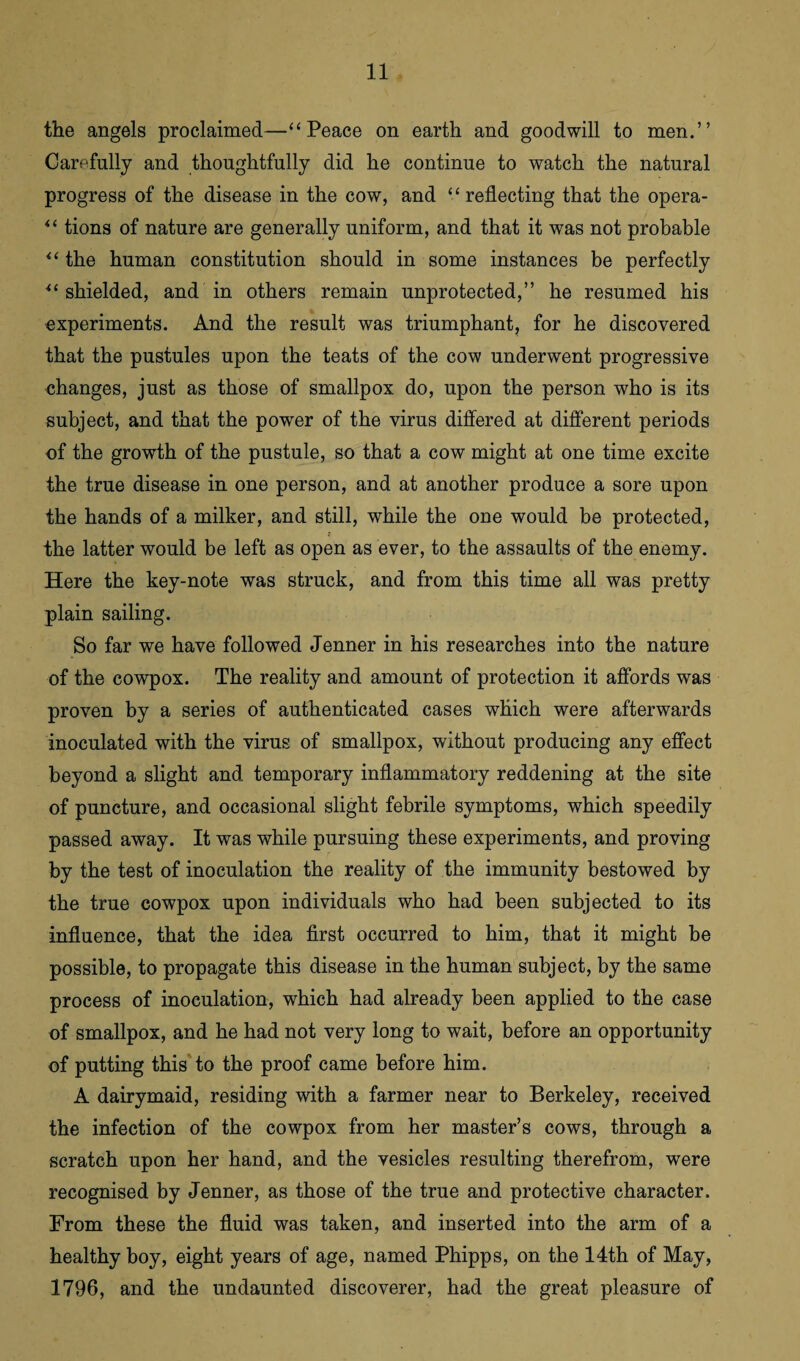 the angels proclaimed—“ Peace on earth and goodwill to men.” Carefully and thoughtfully did he continue to watch the natural progress of the disease in the cow, and “ reflecting that the opera- “ tions of nature are generally uniform, and that it was not probable “ the human constitution should in some instances be perfectly •“shielded, and in others remain unprotected,” he resumed his experiments. And the result was triumphant, for he discovered that the pustules upon the teats of the cow underwent progressive changes, just as those of smallpox do, upon the person who is its subject, and that the power of the virus differed at different periods of the growth of the pustule, so that a cow might at one time excite the true disease in one person, and at another produce a sore upon the hands of a milker, and still, while the one would be protected, the latter would be left as open as ever, to the assaults of the enemy. Here the key-note was struck, and from this time all was pretty plain sailing. So far we have followed Jenner in his researches into the nature of the cowpox. The reality and amount of protection it affords was proven by a series of authenticated cases which were afterwards inoculated with the virus of smallpox, without producing any effect beyond a slight and temporary inflammatory reddening at the site of puncture, and occasional slight febrile symptoms, which speedily passed away. It was while pursuing these experiments, and proving by the test of inoculation the reality of the immunity bestowed by the true cowpox upon individuals who had been subjected to its influence, that the idea first occurred to him, that it might be possible, to propagate this disease in the human subject, by the same process of inoculation, which had already been applied to the case of smallpox, and he had not very long to wait, before an opportunity of putting this to the proof came before him. A dairymaid, residing with a farmer near to Berkeley, received the infection of the cowpox from her master’s cows, through a scratch upon her hand, and the vesicles resulting therefrom, were recognised by Jenner, as those of the true and protective character. From these the fluid was taken, and inserted into the arm of a healthy boy, eight years of age, named Phipps, on the 14th of May, 1796, and the undaunted discoverer, had the great pleasure of