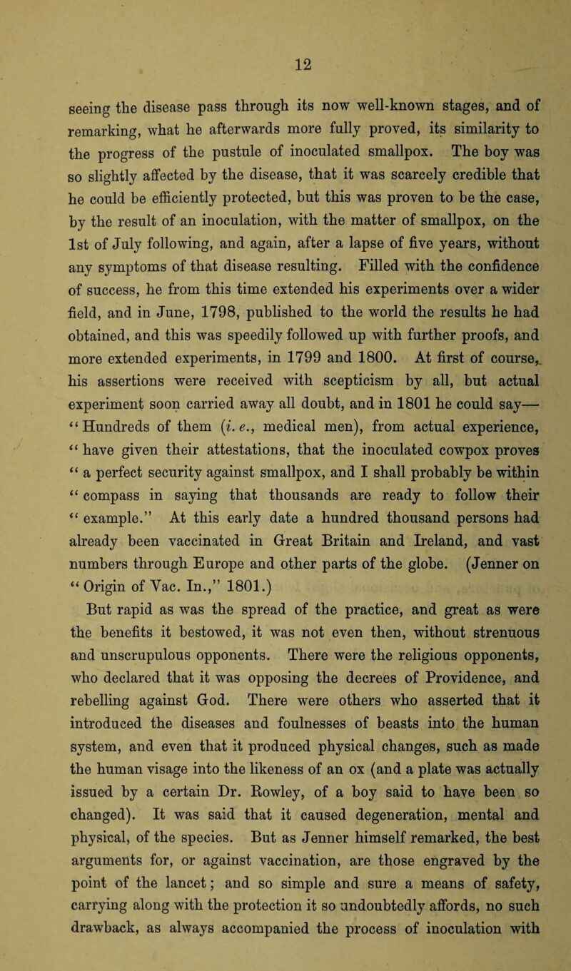 seeing the disease pass through its now well-known stages, and of remarking, what he afterwards more fully proved, its similarity to the progress of the pustule of inoculated smallpox. The boy was so slightly affected by the disease, that it was scarcely credible that he could be efficiently protected, but this was proven to be the case, by the result of an inoculation, with the matter of smallpox, on the 1st of July following, and again, after a lapse of five years, without any symptoms of that disease resulting. Filled with the confidence of success, he from this time extended his experiments over a wider field, and in June, 1798, published to the world the results he had obtained, and this was speedily followed up with further proofs, and more extended experiments, in 1799 and 1800. At first of course,, his assertions were received with scepticism by all, but actual experiment soon carried away all doubt, and in 1801 he could say— “Hundreds of them (i.e., medical men), from actual experience, “ have given their attestations, that the inoculated cowpox proves “ a perfect security against smallpox, and I shall probably be within “ compass in saying that thousands are ready to follow their “ example.” At this early date a hundred thousand persons had already been vaccinated in Great Britain and Ireland, and vast numbers through Europe and other parts of the globe. (Jenner on “ Origin of Yac. In.,” 1801.) But rapid as was the spread of the practice, and great as were the benefits it bestowed, it was not even then, without strenuous and unscrupulous opponents. There were the religious opponents, who declared that it was opposing the decrees of Providence, and rebelling against God. There were others who asserted that it introduced the diseases and foulnesses of beasts into the human system, and even that it produced physical changes, such as made the human visage into the likeness of an ox (and a plate was actually issued by a certain Dr. Rowley, of a boy said to have been so changed). It was said that it caused degeneration, mental and physical, of the species. But as Jenner himself remarked, the best arguments for, or against vaccination, are those engraved by the point of the lancet; and so simple and sure a means of safety, carrying along with the protection it so undoubtedly affords, no such drawback, as always accompanied the process of inoculation with